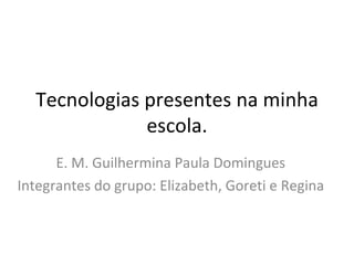 Tecnologias presentes na minha escola. E. M. Guilhermina Paula Domingues Integrantes do grupo: Elizabeth, Goreti e Regina 