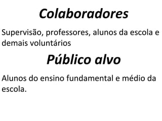 Colaboradores Supervisão, professores, alunos da escola e demais voluntários Público alvo Alunos do ensino fundamental e médio da escola. 