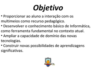 Objetivo Proporcionar ao aluno a interação com os multimeios como recurso pedagógico. Desenvolver o conhecimento básico de Informática, como ferramenta fundamental no contexto atual. Ampliar a capacidade de domínio das novas tecnologias. Construir novas possibilidades de aprendizagens significativas. 
