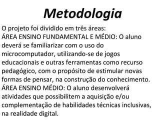 Metodologia O projeto foi dividido em três áreas: ÁREA ENSINO FUNDAMENTAL E MÉDIO: O aluno deverá se familiarizar com o uso do microcomputador, utilizando-se de jogos educacionais e outras ferramentas como recurso pedagógico, com o propósito de estimular novas formas de pensar, na construção do conhecimento.  ÁREA ENSINO MÉDIO: O aluno desenvolverá atividades que possibilitem a aquisição e/ou complementação de habilidades técnicas inclusivas, na realidade digital. 