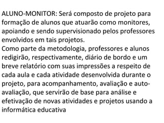 ALUNO-MONITOR: Será composto de projeto para formação de alunos que atuarão como monitores, apoiando e sendo supervisionado pelos professores envolvidos em tais projetos. Como parte da metodologia, professores e alunos redigirão, respectivamente, diário de bordo e um breve relatório com suas impressões a respeito de cada aula e cada atividade desenvolvida durante o projeto, para acompanhamento, avaliação e auto-avaliação, que servirão de base para análise e efetivação de novas atividades e projetos usando a informática educativa 