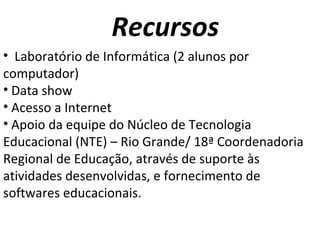 Recursos Laboratório de Informática (2 alunos por computador) Data show  Acesso a Internet Apoio da equipe do Núcleo de Tecnologia Educacional (NTE) – Rio Grande/ 18ª Coordenadoria Regional de Educação, através de suporte às atividades desenvolvidas, e fornecimento de softwares educacionais. 