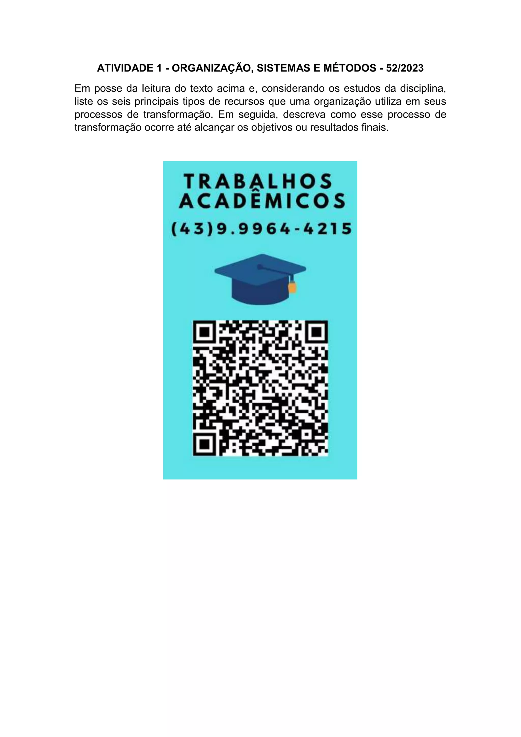 ATIVIDADE 1 - ORGANIZAÇÃO, SISTEMAS E MÉTODOS - 52/2023
Em posse da leitura do texto acima e, considerando os estudos da disciplina,
liste os seis principais tipos de recursos que uma organização utiliza em seus
processos de transformação. Em seguida, descreva como esse processo de
transformação ocorre até alcançar os objetivos ou resultados finais.