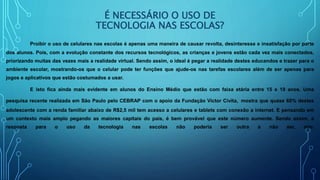 É NECESSÁRIO O USO DE
TECNOLOGIA NAS ESCOLAS?
Proibir o uso de celulares nas escolas é apenas uma maneira de causar revolta, desinteresse e insatisfação por parte
dos alunos. Pois, com a evolução constante dos recursos tecnológicos, as crianças e jovens estão cada vez mais conectados,
priorizando muitas das vezes mais a realidade virtual. Sendo assim, o ideal é pegar a realidade destes educandos e trazer para o
ambiente escolar, mostrando-os que o celular pode ter funções que ajude-os nas tarefas escolares além de ser apenas para
jogos e aplicativos que estão costumados a usar.
E isto fica ainda mais evidente em alunos do Ensino Médio que estão com faixa etária entre 15 e 19 anos. Uma
pesquisa recente realizada em São Paulo pelo CEBRAP com o apoio da Fundação Victor Civita, mostra que quase 60% destes
adolescente com a renda familiar abaixo de R$2,5 mil tem acesso a celulares e tablets com conexão a internet. E pensando em
um contexto mais amplo pegando as maiores capitais do país, é bem provável que este número aumente. Sendo assim, a
resposta para o uso da tecnologia nas escolas não poderia ser outra a não ser, sim.
 