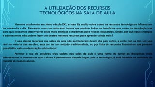A UTILIZAÇÃO DOS RECURSOS
TECNOLÓGICOS NA SALA DE AULA
Vivemos atualmente em pleno século XXI, e isso diz muito sobre como os recursos tecnológicos influenciam
no nosso dia a dia. Pensando como um educador, temos que pontuar todos os benefícios que o uso da tecnologia traz
para que possamos desenvolver aulas mais atrativas e modernas para nossos educandos. Então, por quê estas crianças
e adolescentes não podem fazer uso destes mesmos recursos para aprender ainda mais?
O uso destes recursos nas salas de aula não aconteceram de um dia para outro, e ainda não se têm um uso
real na maioria das escolas, seja por ter um método tradicionalista, ou por falta de recursos financeiros que possam
possibilitar esta modernização educacional.
Permitir o uso de celulares e/ou tablets nas salas de aula é uma forma de tornar as disciplinas mais
interessantes e demonstrar que o aluno é pertencente daquele lugar, pois a tecnologia já está inserida na realidade da
maioria de nossos alunos.
 