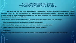 A UTILIZAÇÃO DOS RECURSOS
TECNOLÓGICOS NA SALA DE AULA
Mas lembre-se, para que o uso seja real efetivo e benéfico para os alunos é necessário impor limites e deixar
claro que o uso é para fins educacionais. E para que os educandos entendam na prática é necessário que o professor
crie estratégias de aulas que possibilitem este uso, não sendo complexo, mas compreendendo a realidade daquela
turma e assim instruindo como utilizá-los.
Alguns pontos interessantes para trazer como dicas de utilização durante as aulas, são por exemplo:
• Jogos pedagógicos on-line de acordo com a matéria apresentada;
• Vídeos no YouTube que possam fazer uma ponte com a atividade proposta no dia;
• Plataformas educacionais que possibilitem pesquisas durante trabalhos;
• Entre outros.
Respeitando a realidade dos alunos e conhecendo sua turma torna viável o uso destes recursos tecnológicos
 