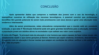 CONCLUSÃO
Após apresentar dados que comprove a realidade dos jovens com o uso da tecnologia, e
exemplificar maneiras de utilização dos recursos tecnológicos, é possível concluir que professores
tecnófilos têm grande potencial de serem mais promissores com seus alunos e gerar uma educação mais
moderna e interessante.
Além de serem promissores, estes educadores compreendem que o mundo está em constante
evolução, e que esta 4° Revolução Industrial pode sim gerar grandes benefícios para a educação, tornando
a população jovem em adultos ativos na sociedade e que saibam seu valor como sujeitos.
E como diz Piaget, “A principal meta da educação é criar homens que sejam capazes de fazer coisas novas, não
simplesmente repetir o que outras gerações já fizeram. Homens que sejam criadores, inventores, descobridores.
A segunda meta da educação é formar mentes que estejam em condições de criticar, verificar e não aceitar tudo
que a elas se propõe.”
 