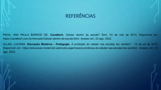 REFERÊNCIAS
PAIVA, ANA PAULA BARROS DE. Canaltech. Celular dentro da escola? Sim!. 03 de mai de 2013. Disponível em:
https://canaltech.com.br/mercado/Celular-dentro-da-escola-Sim/. Acesso em: 23 ago. 2022.
ALLAN, LUCIANA. Educação Moderna - Pedagogia. A proibição do celular nas escolas faz sentido? . 10 de jul de 2015.
Disponível em: https://educacao-moderna2.webnode.page/news/a-proibicao-do-celular-nas-escolas-faz-sentido/. Acesso em: 23
ago. 2022.
 