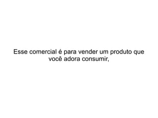 Esse comercial é para vender um produto que
você adora consumir,
 