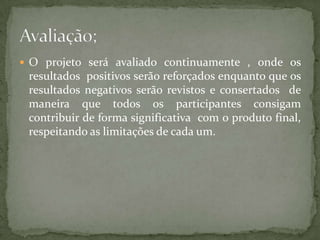  O projeto será avaliado continuamente , onde os
 resultados positivos serão reforçados enquanto que os
 resultados negativos serão revistos e consertados de
 maneira que todos os participantes consigam
 contribuir de forma significativa com o produto final,
 respeitando as limitações de cada um.
 