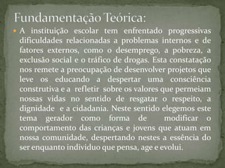  A instituição escolar tem enfrentado progressivas
 dificuldades relacionadas a problemas internos e de
 fatores externos, como o desemprego, a pobreza, a
 exclusão social e o tráfico de drogas. Esta constatação
 nos remete a preocupação de desenvolver projetos que
 leve os educando a despertar uma consciência
 construtiva e a refletir sobre os valores que permeiam
 nossas vidas no sentido de resgatar o respeito, a
 dignidade e a cidadania. Neste sentido elegemos este
 tema gerador como forma de                 modificar o
 comportamento das crianças e jovens que atuam em
 nossa comunidade, despertando nestes a essência do
 ser enquanto individuo que pensa, age e evolui.
 