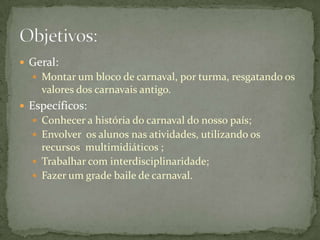  Geral:
   Montar um bloco de carnaval, por turma, resgatando os
    valores dos carnavais antigo.
 Específicos:
   Conhecer a história do carnaval do nosso país;
   Envolver os alunos nas atividades, utilizando os
    recursos multimidiáticos ;
   Trabalhar com interdisciplinaridade;
   Fazer um grade baile de carnaval.
 