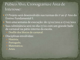  O Projeto será desenvolvido nas turmas do 1º ao 5º Ano do
  Ensino Fundamental I.
 Terá uma semana de execução: de 13/02/2012 a 17/02/2012
 Sua culminância será no dia 17/02 com um grande baile
  de carnaval na pátio interno da escola.
   Desfile dos blocos de carnaval.
 Disciplinas envolvidas:
     História;
     Português;
     Matemática;
     Artes.
 