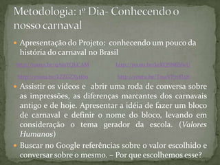  Apresentação do Projeto: conhecendo um pouco da
 história do carnaval no Brasil
http://youtu.be/qAjj1YQhCAM    http://youtu.be/keKQSN6SfwU

 http://youtu.be/kZZGZXytib0   http://youtu.be/TmaVP70fLt8
 Assistir os vídeos e abrir uma roda de conversa sobre
  as impressões, as diferenças marcantes dos carnavais
  antigo e de hoje. Apresentar a idéia de fazer um bloco
  de carnaval e definir o nome do bloco, levando em
  consideração o tema gerador da escola. (Valores
  Humanos)
 Buscar no Google referências sobre o valor escolhido e
  conversar sobre o mesmo. – Por que escolhemos esse?
 