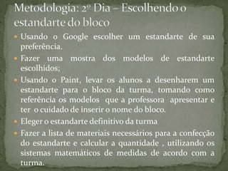  Usando o Google escolher um estandarte de sua
    preferência.
   Fazer uma mostra dos modelos de estandarte
    escolhidos;
   Usando o Paint, levar os alunos a desenharem um
    estandarte para o bloco da turma, tomando como
    referência os modelos que a professora apresentar e
    ter o cuidado de inserir o nome do bloco.
   Eleger o estandarte definitivo da turma
   Fazer a lista de materiais necessários para a confecção
    do estandarte e calcular a quantidade , utilizando os
    sistemas matemáticos de medidas de acordo com a
    turma.
 