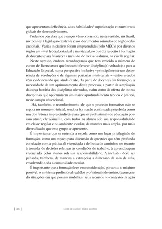 | 36 | lúcia de araújo ramos martins
que apresentam deficiência, altas habilidades/ superdotação e transtornos
globais do desenvolvimento.
Podemos perceber que avanços vêm ocorrendo, neste sentido, no Brasil,
no tocante à legislação existente e aos documentos oriundos de órgãos edu-
cacionais. Várias iniciativas foram empreendidas pelo MEC e por diversos
órgãos em nível federal, estadual e municipal, no que diz respeito à formação
de docentes para favorecer a inclusão de todos os alunos, na escola regular.
Neste sentido, embora reconheçamos que tem crescido o número de
cursos de licenciatura que buscam oferecer disciplina(s) voltada(s) para a
Educação Especial, numa perspectiva inclusiva – principalmente em decor-
rência de resoluções e de algumas portarias ministeriais – vários estudos
vêm evidenciando que ainda existe, da parte de docentes em formação, a
necessidade de um aprimoramento deste processo, a partir da ampliação
da carga horária das disciplinas ofertadas, assim como da oferta de outras
disciplinas que oportunizem um maior aprofundamento teórico e prático,
nesse campo educacional.
Há, também, o reconhecimento de que o processo formativo não se
esgota no momento inicial, sendo a formação continuada percebida como
um dos fatores imprescindíveis para que os profissionais de educação pos-
sam atuar, efetivamente, com todos os alunos sob sua responsabilidade
em classe regular e no ambiente escolar, de maneira mais ampla, por mais
diversificado que esse grupo se apresente.
É importante que se entenda a escola como um lugar privilegiado de
formação, como um espaço para discussão de questões que têm profunda
correlação com a prática ali vivenciada e de busca de caminhos no tocante
à tomada de decisões relativas às condições de trabalho, à aprendizagem
vivenciada pelos alunos sob sua responsabilidade. A inclusão deve ser
pensada, também, de maneira a extrapolar a dimensão da sala de aula,
envolvendo toda a comunidade escolar.
É importante que a formação leve em consideração, portanto, o máximo
possível, o ambiente profissional real dos profissionais de ensino, favorecen-
do situações em que possam mobilizar seus recursos no contexto da ação
o prof e a ed inclusiva.indb 36 6/12/2012 14:21:57
 