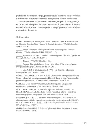 | 37 |reflexões sobre a formação de professores com vistas à educação inclusiva
profissional e, ao mesmo tempo, possa levá-los a fazer uma análise reflexiva
e metódica de sua prática, na busca de superarem as suas dificuldades.
Esse critério deve ser levado em consideração quando da organização
de cursos, voltados para a formação continuada de profissionais de educa-
ção, em instituições de ensino superior e nos próprios sistemas estaduais
e municipais de ensino.
Referências
BRASIL. Ministério da Educação e Cultura. Secretaria Geral. Centro Nacional
de Educação Especial. Plano Nacional de Educação Especial 1977/1979. Brasília:
MEC; CENESP, 1977.
_______. Projeto Prioritário Capacitação de Recursos Humanos para a Educação
Especial 1975/1979. Brasília: MEC/ CENESP, 1974.
_______. Resolução n. 02/2001. Diretrizes Nacionais para a Educação Especial na
Educação Básica. Brasília: CNE, 2001.
______. Relatório 1979-1985. Brasília: 1985.
______. Programa Educação Inclusiva: direito à diversidade, 2006. <http://portal.
mec.gov.br/index.php>. Acesso em: 25 nov. 2011.
______. Lei n. 9.394, de 23 de dezembro de 1996. Fixa Diretrizes e Bases da
Educação Nacional. Brasília, 1996.
BRASIL. Lei n. 10.436, 24 de abril de 2002. Dispõe sobre a Língua Brasileira de
Sinais - Libras e dá outras providências. Disponível em: < http://www.planalto.
gov.br/ccivil_03/leis/2002/L10436.htm>. Acesso em: 25 out. 2012.
CORREIA, L. M. Inclusão e necessidades educativas especiais: um guia para
educadores e professores. 2. ed. Porto: Porto Editora, 2008.
DINIZ, M.; RAHME, M. Da educação especial à educação inclusiva. In:
DINIZ, M.; VASCONCELOS, R. N. (Org.). Pluralidade cultural e inclusão na
formação de professores e professoras. Belo Horizonte: Formato, 2004.
FERREIRA, J. R.; GLAT, R. Reformas educacionais pós-LDB: a inclusão do
aluno com necessidades especiais no contexto da municipalização. In: SOUZA,
D. B. S.; FARIA, L. C. M. (Org.) Desafios da educação municipal. Rio de Janeiro:
DP &A, 2003. p. 372-390.
GATTI, B. A.; BARRETO, E. S. de S. Professores do Brasil: impasses e desafios.
Brasília: UNESCO, 2009.
o prof e a ed inclusiva.indb 37 6/12/2012 14:21:57
 