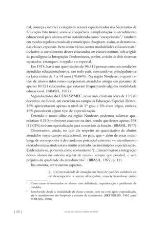 | 26 | lúcia de araújo ramos martins
nal, começa a ocorrer a criação de setores especializados nas Secretarias de
Educação. Isto trouxe, como consequência, a implantação do atendimento
educacional para alunos então considerado como “excepcionais”,1
também
em escolas regulares estaduais e municipais. Surgiram, assim, as denomina-
das classes especiais, bem como várias outras modalidades educacionais,2
inclusive, o atendimento desses educandos em classes comuns, sob a égide
do paradigma da Integração. Predominava, porém, a visão de dois sistemas
separados, estanques: o regular e o especial.
Em 1974, havia um quantitativo de 96.413 pessoas com tais condições
atendidas educacionalmente, em todo país, centrando-se principalmente
na faixa etária de 7 a 14 anos (70,66%). Na região Nordeste, o quantita-
tivo de alunos tidos como excepcionais atendidos atingia um patamar de
apenas 10.721 educandos, que estavam frequentando alguma modalidade
educacional. (BRASIL, 1977)
Segundo dados do CENESP/MEC, nesse ano, existiam cerca de 13.970
docentes, no Brasil, em exercício no campo da Educação Especial. Destes,
56% apresentavam apenas o nível de 2º grau e 5% eram leigos, embora
46% possuíssem algum tipo de especialização.
Detendo o nosso olhar na região Nordeste, podemos salientar que,
existiam 4.510 professores atuantes na área, sendo que destes apenas 768
(17,02%) tinham especialização para o exercício da função. (BRASIL, 1977)
Observamos, ainda, no que diz respeito ao quantitativo de alunos
atendidos nesse campo educacional, no país, que – além de estar muito
longe de corresponder à demanda em potencial existente – o atendimento
ofertado estava ainda estava muito centrado nas instituições especializadas.
Evidenciava-se, portanto, como conveniente “[...] incentivar-se a integração
desses alunos no sistema regular de ensino, sempre que possível, e sem
prejuízo da qualidade do atendimento”. (BRASIL, 1977, p. 12)
Isto mostra, entre outros aspectos,
[...] [a] necessidade de atuação em favor de padrões satisfatórios
de desempenho a serem alcançados, caracterizando-se como
1
Como eram denominados os alunos com deficiência, superdotação e problemas de
conduta.
2
Envolvendo desde a modalidade de classe comum, sem ou com apoio especializado,
até o atendimento em hospitais e centros de tratamento. (REYNOLDS, 1962 apud
PEREIRA, 1980)
o prof e a ed inclusiva.indb 26 6/12/2012 14:21:56
 