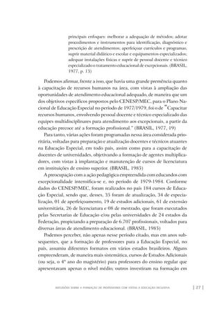 | 27 |reflexões sobre a formação de professores com vistas à educação inclusiva
principais enfoques: melhorar a adequação de métodos; adotar
procedimentos e instrumentos para identificação, diagnóstico e
prescrição de atendimentos; aperfeiçoar currículos e programas;
suprir material didático e escolar e equipamentos especializados;
adequar instalações físicas e suprir de pessoal docente e técnico
especializado o tratamento educacional de excepcionais. (BRASIL,
1977, p. 13)
Podemos afirmar, frente a isso, que havia uma grande premência quanto
à capacitação de recursos humanos na área, com vistas à ampliação das
oportunidades de atendimento educacional adequado, de maneira que um
dos objetivos específicos propostos pelo CENESP/MEC, para o Plano Na-
cional de Educação Especial no período de 1977/1979, foi o de “Capacitar
recursos humanos, envolvendo pessoal docente e técnico especializado das
equipes multidisciplinares para atendimento aos excepcionais, a partir da
educação precoce até a formação profissional.” (BRASIL, 1977, 19)
Para tanto, várias ações foram programadas nessa área considerada prio-
ritária, voltadas para preparação e atualização docentes e técnicos atuantes
na Educação Especial, em todo país, assim como para a capacitação de
docentes de universidades, objetivando a formação de agentes multiplica-
dores, com vistas à implantação e manutenção de cursos de licenciatura
em instituições de ensino superior. (BRASIL, 1985)
A preocupação com a ação pedagógica empreendida com educandos com
excepcionalidade intensifica-se e, no período de 1979-1984. Conforme
dados do CENESP/MEC, foram realizados no país 184 cursos de Educa-
ção Especial, sendo que, desses, 35 foram de atualização, 34 de especia-
lização, 01 de aperfeiçoamento, 19 de estudos adicionais, 61 de extensão
universitária, 26 de licenciatura e 08 de mestrado, que foram executados
pelas Secretarias de Educação e/ou pelas universidades de 24 estados da
Federação, propiciando a preparação de 6.707 profissionais, voltados para
diversas áreas de atendimento educacional. (BRASIL, 1985)
Podemos perceber, não apenas nesse período citado, mas em anos sub-
sequentes, que a formação de professores para a Educação Especial, no
país, assumiu diferentes formatos em vários estados brasileiros. Alguns
empreenderam, de maneira mais sistemática, cursos de Estudos Adicionais
(ou seja, o 4º ano do magistério) para professores do ensino regular que
apresentavam apenas o nível médio, outros investiram na formação em
o prof e a ed inclusiva.indb 27 6/12/2012 14:21:56
 