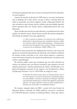 | 28 | lúcia de araújo ramos martins
nível de pós-graduação lato sensu e outros na formação inicial ou específica,
em nível superior.
A partir de meados da década de 1990 inicia-se um novo movimento,
que se prolonga até os dias atuais, em que se busca a inclusão plena de
todos os educandos nas classes regulares, desde a Educação Infantil. Ou
seja, reconhece-se que crianças, jovens e adultos com necessidades especiais
devem aprender junto aos demais alunos, independentemente das suas
diferenças.
Nesse sentido, por meio da sua ação educativa, os profissionais de ensino
regular, nos diversos níveis, devem buscar atender de maneira adequada à
diversidade do alunado. Essa ação, igualmente,
[...] deve se pautar no respeito e no convívio com as diferenças,
preparando os educandos para uma sociedade mais justa e solidá-
ria, contrária a todos os tipos de discriminação [...] Os professores
precisam tratar das relações entre os alunos. Formar crianças para
o convívio com as diferenças. (ZOÍA, 2006, p. 23)
Dentro de uma perspectiva de ampliação dos sistemas, com vistas não
apenas ao crescimento quantitativo de matrícula, mas também à melhoria
do sistema escolar, necessário se faz, entre outros aspectos, o aprimora-
mento do sistema de gestão, da atuação dos profissionais e do processo de
ensino e aprendizagem.
De maneira ampla, temos que reconhecer que tem sido realizado um
esforço, nos últimos anos, por diversas instâncias, para preparar em nível
superior professores e demais profissionais de ensino, considerando a exi-
gência da legislação nacional. A este respeito, a Lei de Diretrizes e Bases
da Educação Nacional – Lei nº 9.394/1996, no artigo 62, situa:
A formação de docentes para atuar na educação básica far-se-á
em nível superior, em curso de licenciatura, de graduação plena,
em universidades e institutos superiores de educação, admitida,
como formação mínima para o exercício do magistério na educação
infantil e nas quatro primeiras séries do ensino fundamental, a
oferecida em nível médio, na modalidade Normal.
No entanto, segundo dados do MEC, a partir do Censo Escolar da
Educação Básica, realizado em 2006, podemos constatar a existência
de 2.629.694 docentes atuantes na Educação Básica, sendo que, destes,
o prof e a ed inclusiva.indb 28 6/12/2012 14:21:56
 