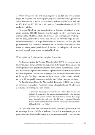 | 29 |reflexões sobre a formação de professores com vistas à educação inclusiva
735.628 professores não têm nível superior e 20.339 são considerados
leigos. Os docentes sem nível superior, segundo o referido censo, podem ser
assim distribuídos: 230.518 estão atuando na Educação Infantil; 355.393
na 1ª à 4ª série e 125.991 na 5ª à 8ª série do Ensino Fundamental; 23.726
no Ensino Médio.
Na região Nordeste este quantitativo era bastante significativo, atin-
gindo um total 355.910 docentes sem formação em nível superior (o que
corresponde a 48,38% do total de docentes sem formação em nível supe-
rior no país), centrando-se mais a sua atuação na primeira etapa do Ensi-
no Fundamental (173.476 profissionais) e na Educação Infantil (95.581
profissionais). Isto evidencia a necessidade de um investimento, cada vez
maior, na formação dos profissionais de ensino, em todo país, e, de maneira
especial, naqueles que atuam na região Nordeste.
Educação inclusiva e formação docente
No Brasil, a partir da Portaria Ministerial nº 1793, foi reconhecida a
importância de complementar os currículos de formação de docentes e de
outros profissionais que atuam em áreas afins, sendo recomendada a inclu-
são de disciplina específica focalizando aspectos ético-político-educacionais
relativos às pessoas com necessidades especiais, prioritariamente nos cursos
de Pedagogia, Psicologia e em outras licenciaturas, assim como a inclusão
de conteúdos específicos em cursos da área da Saúde e em outras áreas.
Na Resolução do Conselho Nacional de Educação (CNE), que institui
as Diretrizes Curriculares Nacionais para a Educação Básica, há referência
à inclusão e à formação de professores:
A Educação Básica deve ser inclusiva, no sentido de atender a uma
política de integração dos alunos com necessidades educacionais
especiais nas classes comuns dos sistemas de ensino. Isso exige
que a formação dos professores das diferentes etapas da Educação
Básica inclua conhecimentos relativos à educação desses alunos.
(BRASIL, 2001, p. 25-26)
Está previsto, assim, que na formação inicial, durante a graduação, todos
os futuros professores da Educação Básica devem desenvolver competências
para atuar também com alunos que apresentem necessidades especiais, em
o prof e a ed inclusiva.indb 29 6/12/2012 14:21:56
 