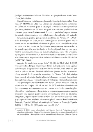 | 30 | lúcia de araújo ramos martins
qualquer etapa ou modalidade de ensino, na perspectiva de se efetivar a
educação inclusiva.
Especificamente voltada para a Educação Especial, foi aprovada a Reso-
lução nº 02/2001, do CNE e da Câmara de Educação Básica, instituindo
as Diretrizes Nacionais para a Educação Especial na Educação Básica,
que reforça necessidade de haver a capacitação tanto de profissionais do
ensino regular, como de docentes de docentes especializados para atender,
de maneira diferenciada, as necessidades dos educandos (art. 8, inciso I).
Evidencia-se, porém, que apesar da existência da Portaria nº 1.793/94
e das Resoluções do CNE, muitas instituições de ensino superior não se
estruturaram no sentido de oferecer disciplinas e /ou conteúdos relativos
ao tema nos seus cursos de licenciatura, enquanto que outras o fazem
de maneira precária, através da oferta de disciplina eletiva, ou com carga
horária reduzida, ministrada de maneira aligeirada, o que não favorece a
aquisição de conhecimentos, o desenvolvimento de destrezas, habilidades e
atitudes relativas ao processo de atendimento à diversidade dos educandos.
(MARTINS, 2009)
A partir do sancionamento da Lei nº 10.436, de 24 de abril de 2002,
reconhecendo a Língua Brasileira de Sinais (Libras) como meio legal de
comunicação e expressão de natureza visual-motora, com estrutura gra-
matical própria, de uso das comunidades de pessoas surdas, os sistemas
educacionais federal, estadual e municipal e do Distrito Federal são obriga-
dos a garantir a inclusão da disciplina de Libras nos cursos de formação de
Educação Especial, de Fonoaudiologia, de Pedagogia e demais licenciaturas.
No que tange à Universidade Federal do Rio Grande do Norte (UFRN),
em relação ao campus central, no ano de 2009, existiam oito cursos de
licenciatura que apresentavam, em sua estrutura curricular, uma disciplina
obrigatória voltada para a educação de pessoas com necessidades especiais,
enquanto que apenas quatro cursos apresentavam, além da disciplina
obrigatória, alguma(s) em caráter eletivo. Este é o caso do curso de Peda-
gogia, que ofertava, também, quatro disciplinas eletivas: Fundamentos de
Educação Especial (90 h/a), Metodologia de Ensino em Educação Especial
I (DV), II (DM) e III (DA), cada uma com 60 h/a.3
3
A partir de 2011, com a reformulação curricular, no Curso de Pedagogia existem 2
disciplinas obrigatórias: Educação Especial numa Perspectiva Inclusiva e Língua Brasileira
de Sinais – Libras e 4 disciplinas eletivas: Metodologia de Ensino em Educação Especial
o prof e a ed inclusiva.indb 30 6/12/2012 14:21:56
 