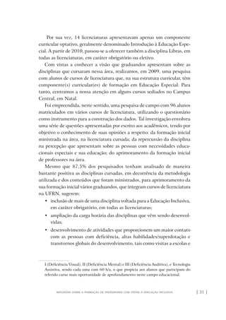 | 31 |reflexões sobre a formação de professores com vistas à educação inclusiva
Por sua vez, 14 licenciaturas apresentavam apenas um componente
curricular optativo, geralmente denominado Introdução à Educação Espe-
cial. A partir de 2010, passou-se a oferecer também a disciplina Libras, em
todas as licenciaturas, em caráter obrigatório ou eletivo.
Com vistas a conhecer a visão que graduandos apresentam sobre as
disciplinas que cursaram nessa área, realizamos, em 2009, uma pesquisa
com alunos de cursos de licenciatura que, na sua estrutura curricular, têm
componente(s) curricular(es) de formação em Educação Especial. Para
tanto, centramos a nossa atenção em alguns cursos sediados no Campus
Central, em Natal.
Foi empreendida, neste sentido, uma pesquisa de campo com 96 alunos
matriculados em vários cursos de licenciatura, utilizando o questionário
como instrumento para a construção dos dados. Tal investigação envolveu
uma série de questões apresentadas por escrito aos acadêmicos, tendo por
objetivo o conhecimento de suas opiniões a respeito: da formação inicial
ministrada na área, na licenciatura cursada; da repercussão da disciplina
na percepção que apresentam sobre as pessoas com necessidades educa-
cionais especiais e sua educação; do aprimoramento da formação inicial
de professores na área.
Mesmo que 87,5% dos pesquisados tenham analisado de maneira
bastante positiva as disciplinas cursadas, em decorrência da metodologia
utilizada e dos conteúdos que foram ministrados, para aprimoramento da
sua formação inicial vários graduandos, que integram cursos de licenciatura
na UFRN, sugerem:
•	 inclusão de mais de uma disciplina voltada para a Educação Inclusiva,
em caráter obrigatório, em todas as licenciaturas;
•	 ampliação da carga horária das disciplinas que vêm sendo desenvol-
vidas;
•	 desenvolvimento de atividades que proporcionem um maior contato
com as pessoas com deficiência, altas habilidades/superdotação e
transtornos globais do desenvolvimento, tais como visitas a escolas e
I (Deficiência Visual), II (Deficiência Mental) e III (Deficiência Auditiva), e Tecnologia
Assistiva, sendo cada uma com 60 h/a, o que propicia aos alunos que participam do
referido curso mais oportunidade de aprofundamento neste campo educacional.
o prof e a ed inclusiva.indb 31 6/12/2012 14:21:56
 
