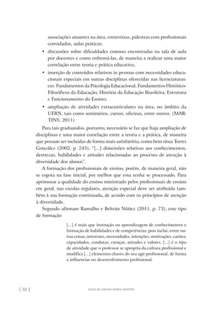 | 32 | lúcia de araújo ramos martins
associações atuantes na área, entrevistas, palestras com profissionais
convidados, aulas práticas;
•	 discussões sobre dificuldades comuns encontradas na sala de aula
por docentes e como enfrentá-las, de maneira a realizar uma maior
correlação entre teoria e prática educativa;
•	 inserção de conteúdos relativos às pessoas com necessidades educa-
cionais especiais em outras disciplinas oferecidas nas licenciaturas:
exs. Fundamentos da Psicologia Educacional, Fundamentos Histórico-
Filosóficos da Educação; História da Educação Brasileira; Estrutura
e Funcionamento do Ensino;
•	 ampliação de atividades extracurriculares na área, no âmbito da
UFRN, tais como seminários, cursos, oficinas, entre outros. (MAR-
TINS, 2011)
Para tais graduandos, portanto, necessário se faz que haja ampliação de
disciplinas e uma maior correlação entre a teoria e a prática, de maneira
que possam ser incluídas de forma mais satisfatória, como bem situa Torres
González (2002, p. 245), “[...] dimensões relativas aos conhecimentos,
destrezas, habilidades e atitudes relacionadas ao processo de atenção à
diversidade dos alunos”.
A formação dos profissionais de ensino, porém, de maneira geral, não
se esgota na fase inicial, por melhor que essa tenha se processado. Para
aprimorar a qualidade do ensino ministrado pelos profissionais de ensino
em geral, nas escolas regulares, atenção especial deve ser atribuída tam-
bém à sua formação continuada, de acordo com os princípios de atenção
à diversidade.
Segundo afirmam Ramalho e Beltrán Núñez (2011, p. 73), este tipo
de formação
[...] é mais que instrução ou aprendizagem de conhecimentos e
formação de habilidades e de competências, pois inclui, entre ou-
tras coisas, interesses, necessidades, intenções, motivações, caráter,
capacidades, condutas, crenças, atitudes e valores. [...] é o tipo
de atividade que o professor se apropria da cultura profissional e
modifica [...] elementos chaves do seu agir profissional, de forma
a influenciar no desenvolvimento profissional.
o prof e a ed inclusiva.indb 32 6/12/2012 14:21:56
 