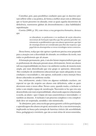 | 33 |reflexões sobre a formação de professores com vistas à educação inclusiva
Contribui, pois, para possibilitar condições para que os docentes pos-
sam refletir sobre a sua prática, de forma a melhor atuar com as diferenças
que se fazem presentes no alunado, entre as quais aquelas decorrentes de
deficiência, transtornos globais do desenvolvimento e altas habilidades/
superdotação.
Correia (2008, p. 28), com vistas a essa perspectiva formativa, destaca
que
os educadores, os professores e os auxiliares de acção educativa
necessitam de formação específica que lhes permita perceber mi-
nimamente as problemáticas que seus alunos apresentam, que tipo
de estratégia devem ser consideradas para lhes dar resposta e que
papel devem desempenhar as novas tecnologias nestes contextos.
Dessa forma, realça que não apenas o professor precisa estar preparado
para a atuação com a diversidade do alunado, no cotidiano da escola, mas
todos os profissionais que ali atuam.
A formação permanente, pois, é um dos fatores imprescindíveis para que
os profissionais de educação possam atuar, efetivamente, frente aos alunos
sob sua responsabilidade em classe e no ambiente escolar, de maneira mais
ampla, por mais diversificado que esse grupo se apresente, oferecendo-
-lhes condições de atendimento educacional que sejam adequadas às suas
condições e necessidades e, não apenas, realizando a mera inserção física
desses educandos no ambiente escolar.
Isto, infelizmente, ainda é feito em algumas realidades escolares, em
especial no que diz respeito aos alunos com deficiência, sobre os quais
deteremos mais o nosso olhar. Nesses casos, quando muito, a inclusão se
reduz a um simples espaço de socialização. Necessário se faz que esta seja
desenvolvida com mais responsabilidade, observando aspectos relacionados
à escola, ao aluno – que é ímpar em suas características e necessidades – e
também ao docente. A inclusão é um processo complexo e esta complexi-
dade deve ser respeitada, atendida e não minimizada.
Se almejamos, pois, uma escola que possa garantir a efetiva participação
e aprendizagem dos alunos em geral, necessário se faz a sua reestruturação,
implicando na busca pela remoção de barreiras visíveis (de acessibilidade
física, pedagógicas) e invisíveis, que são as mais sérias de serem removidas,
o prof e a ed inclusiva.indb 33 6/12/2012 14:21:57
 