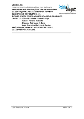UNDIME - PB
União Nacional dos Dirigentes Municipais da Paraíba
PROGRAMA DE CAPACITAÇÃO PARA PROFISSIONAIS
DA EDUCAÇÃO NA PLATEFORMA DO E-PROINFO
ELABORAÇÃO DE PROJETOS/ 40h
TUTORA: IZABEL CRISTINA COSTA DE ARAÚJO RODRIGUES
CURSISTA: Glória de Lourdes Oliveira Araújo
Mariano Ferreira da Costa
Elizabete Rodrigues de Sena
Maria Aparecida Marinho de Santos.
PERÍODO DA ATIVIDADE: 14/11/2013 A 26/11/2013.
DATA DO ENVIO: 26/11/2013.
_______________________________________________________________

Dona Inês/PB, 21/10/2013

Página 3 de 3

 