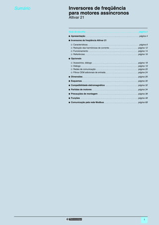 Sumário   0   Inversores de freqüência
              para motores assíncronos                                                                                                  0




              Altivar 21


              Guia de escolha . . . . . . . . . . . . . . . . . . . . . . . . . . . . . . . . . . . . . . . . . . . . . página 2

              b Apresentação . . . . . . . . . . . . . . . . . . . . . . . . . . . . . . . . . . . . . . . . . . . . . página 4

              b Inversores de freqüência Altivar 21

                 v   Características . . . . . . . . . . . . . . . . . . . . . . . . . . . . . . . . . . . . . . . . . . . página 6
                 v   Redução das harmônicas de corrente . . . . . . . . . . . . . . . . . . . . . . . . página 12
                 v   Funcionamento . . . . . . . . . . . . . . . . . . . . . . . . . . . . . . . . . . . . . . . . . página 14
                 v   Referências . . . . . . . . . . . . . . . . . . . . . . . . . . . . . . . . . . . . . . . . . . . . página 16

              b Opcionais

                 v   Acessórios, diálogo . . . . . . . . . . . . . . . . . . . . . . . . . . . . . . . . . . . . . .           página 18
                 v   Diálogo . . . . . . . . . . . . . . . . . . . . . . . . . . . . . . . . . . . . . . . . . . . . . . . .   página 19
                 v   Redes de comunicação . . . . . . . . . . . . . . . . . . . . . . . . . . . . . . . . . . .                página 20
                 v   Filtros CEM adicionais de entrada . . . . . . . . . . . . . . . . . . . . . . . . . . .                   página 24

              b Dimensões . . . . . . . . . . . . . . . . . . . . . . . . . . . . . . . . . . . . . . . . . . . . . . página 26

              b Esquemas . . . . . . . . . . . . . . . . . . . . . . . . . . . . . . . . . . . . . . . . . . . . . . . página 30

              b Compatibilidade eletromagnética . . . . . . . . . . . . . . . . . . . . . . . . . . . página 32

              b Partidas de motores . . . . . . . . . . . . . . . . . . . . . . . . . . . . . . . . . . . . . . página 34

              b Precauções de montagem . . . . . . . . . . . . . . . . . . . . . . . . . . . . . . . . . página 38

              b Funções . . . . . . . . . . . . . . . . . . . . . . . . . . . . . . . . . . . . . . . . . . . . . . . . página 48

              b Comunicação pela rede Modbus . . . . . . . . . . . . . . . . . . . . . . . . . . . . página 68




                                                                                                                                    1
 