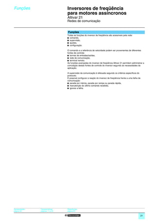 Funções                            Inversores de freqüência
                                   para motores assíncronos                                                           0




                                   Altivar 21
                                   Redes de comunicação


                                   Funções
                                   Todas as funções do inversor de freqüência são acessíveis pela rede:
                                   b comando,
                                   b supervisão,
                                   b ajustes,
                                   b conﬁguração.

                                   O comando e a referência de velocidade podem ser provenientes de diferentes
                                   fontes de controle:
                                   b bornes de entradas/saídas,
                                   b rede de comunicação,
                                   b terminal remoto.
                                   As funções avançadas do inversor de freqüência Altivar 21 permitem administrar a
                                   comutação destas fontes de controle do inversor segundo as necessidades da
                                   aplicação.

                                   A supervisão da comunicação é efetuada segundo os critérios específicos do
                                   protocolo.
                                   É possível configurar a reação do inversor de freqüência frente a uma falha de
                                   comunicação:
                                   b parada por inércia, parada por rampa ou parada rápida,
                                   b manutenção do último comando recebido,
                                   b ignorar a falha.




Apresentação:   Características:   Referências:
página 20       páginas 11 e 22    página 23

                                                                                                                21
 
