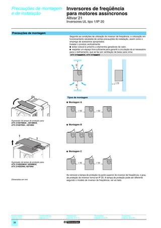 Precauções de montagem                            Inversores de freqüência
         e de instalação                                   para motores assíncronos                                                               0




                                                           Altivar 21
                                                           Inversores UL tipo 1/IP 20


         Precauções de montagem
                                                              Segundo as condições de utilização do inversor de freqüência, a colocação em
                                                              funcionamento necessita de certas precauções de instalação, assim como o
                                                              emprego de acessórios apropriados.
                                                              Instalar o produto verticalmente:
                                                              b evitar colocá-lo próximo a elementos geradores de calor,
                                                              b respeitar um espaço livre suﬁciente para garantir a circulação do ar necessário
                                                              para o resfriamento, que se faz por ventilação de baixo para cima.
                                                                      p              p
                                                               ATV 21HpppM3X, ATV 21HpppN4




                                                                     u 50


                                                                                                                10
                                                                     u 50
534963




                                                           Tipos de montagem

                                                           b Montagem A


                                                                            u 50          u 50




         Supressão da tampa de proteção para:
         ATV 21H075M3X…HD18M3X,
         ATV 21H075N4…HD18N4                               b Montagem B
534964




                                                           b Montagem C



         Supressão da tampa de proteção para:                               u 50          u 50
         ATV 21HD22M3X, HD30M3X,
         ATV 21HD22N4, HD75N4



                                                           Ao remover a tampa de proteção na parte superior do inversor de freqüência, o grau
                                                           de proteção do inversor torna-se IP 20. A tampa de proteção pode ser diferente
         Dimensões em mm                                   segundo o modelo de inversor de freqüência, ver ao lado.




         Apresentação :                Características :   Referências :                Dimensões:                   Esquemas:
         páginas 4 e 5                 páginas 6 a 11      páginas 16 e 17              páginas 28 a 29              páginas 30 a 33

           38
 