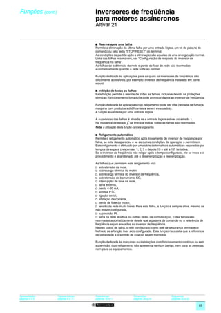 Funções (cont.)                      0
                                         Inversores de freqüência
                                         para motores assíncronos                                                             0




                                         Altivar 21


                                         b Rearme após uma falha
                                         Permite a eliminação da última falha por uma entrada lógica, um bit de palavra de
                                         comando ou pela tecla “STOP/RESET” do terminal.
                                         As condições de partida após a eliminação são aquelas de uma energização normal.
                                         Lista das falhas rearmáveis, ver “Configuração da resposta do inversor de
                                         freqüência na falha”.
                                         As falhas de subtensão da rede e perda de fase da rede são rearmadas
                                         automaticamente quando a rede volta ao normal.

                                         Função dedicada às aplicações para as quais os inversores de freqüência são
                                         dificilmente acessíveis, por exemplo: inversor de freqüência instalado em parte
                                         móvel.

                                         b Inibição de todas as falhas
                                         Esta função permite o rearme de todas as falhas, inclusive devido às proteções
                                         térmicas (funcionamento forçado) e pode provocar danos ao inversor de freqüência.

                                         Função dedicada às aplicações cujo religamento pode ser vital (retirada de fumaça,
                                         máquina com produtos solidificantes a serem evacuados).
                                         A função é validada por uma entrada lógica.

                                         A supervisão das falhas é ativada se a entrada lógica estiver no estado 1.
                                         Na mudança de estado da entrada lógica, todas as falhas são rearmadas.
                                         Nota: a utilização desta função cancela a garantia.


                                         b Religamento automático
                                         Permite o religamento automático após travamento do inversor de freqüência por
                                         falha, se esta desapareceu e se as outras condições de operação o permitirem.
                                         Este religamento é efetuado por uma série de tentativas automáticas separadas por
                                         tempos de espera crescentes: 1, 2, 3 s depois 10 s até a 10ª tentativa.
                                         Se o inversor de freqüência não religar após o tempo configurado, ele se trava e o
                                         procedimento é abandonado até a desenergização e reenergização.

                                         As falhas que permitem este religamento são:
                                         v sobretensão da rede,
                                         v sobrecarga térmica do motor,
                                         v sobrecarga térmica do inversor de freqüência,
                                         v sobretensão do barramento CC,
                                         v interrupção de fase na rede,
                                         v falha externa,
                                         v perda 4-20 mA,
                                         v sondas PTC,
                                         v ligação serial,
                                         v limitação de corrente,
                                         v perda de fase do motor,
                                         v tensão da rede muito baixa. Para esta falha, a função é sempre ativa, mesmo se
                                         não estiver conﬁgurada,
                                         v supervisão PI,
                                         v falha na rede Modbus ou outras redes de comunicação. Estas falhas são
                                         rearmadas automaticamente desde que a palavra de comando ou a referência de
                                         freqüência sejam enviadas ao inversor de freqüência.
                                         Nestes casos de falha, o relé configurado como relé de segurança permanece
                                         fechado se a função tiver sido configurada. Esta função necessita que a referência
                                         de velocidade e o sentido de rotação sejam mantidos.

                                         Função dedicada às máquinas ou instalações com funcionamento contínuo ou sem
                                         supervisão, cujo religamento não apresenta nenhum perigo, nem para as pessoas,
                                         nem para os equipamentos.




Apresentação:     Características:       Referências:                     Dimensões:              Esquemas:
páginas 4 e 5     páginas 6 a 11         páginas 16 e 17                  páginas 28 a 29         páginas 30 a 33

                                                                                                                       65
 