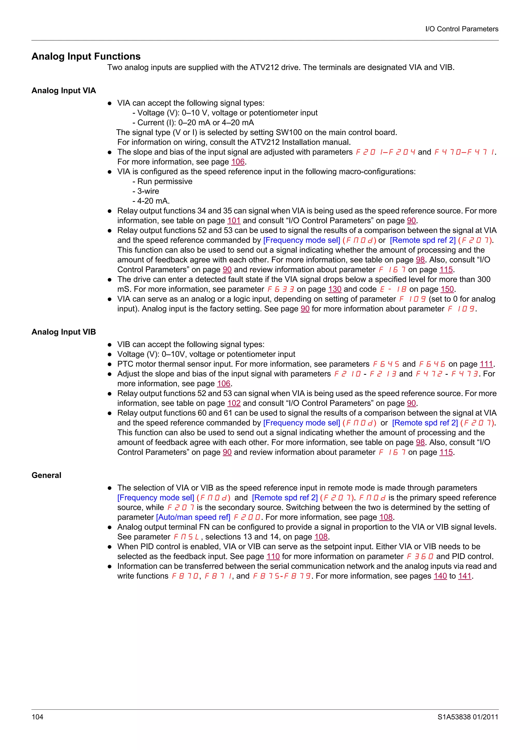 I/O Control Parameters
104 S1A53838 01/2011
Analog Input Functions
Two analog inputs are supplied with the ATV212 drive. The terminals are designated VIA and VIB.
Analog Input VIA
VIA can accept the following signal types:
- Voltage (V): 0–10 V, voltage or potentiometer input
- Current (I): 0–20 mA or 4–20 mA
The signal type (V or I) is selected by setting SW100 on the main control board.
For information on wiring, consult the ATV212 Installation manual.
The slope and bias of the input signal are adjusted with parameters F201–F204 and F470–F471.
For more information, see page 106.
VIA is configured as the speed reference input in the following macro-configurations:
- Run permissive
- 3-wire
- 4-20 mA.
Relay output functions 34 and 35 can signal when VIA is being used as the speed reference source. For more
information, see table on page 101 and consult “I/O Control Parameters” on page 90.
Relay output functions 52 and 53 can be used to signal the results of a comparison between the signal at VIA
and the speed reference commanded by [Frequency mode sel] (FMOd) or [Remote spd ref 2] (F207).
This function can also be used to send out a signal indicating whether the amount of processing and the
amount of feedback agree with each other. For more information, see table on page 98. Also, consult “I/O
Control Parameters” on page 90 and review information about parameter F167 on page 115.
The drive can enter a detected fault state if the VIA signal drops below a specified level for more than 300
mS. For more information, see parameter F633 on page 130 and code E-18 on page 150.
VIA can serve as an analog or a logic input, depending on setting of parameter F109 (set to 0 for analog
input). Analog input is the factory setting. See page 90 for more information about parameter F109.
Analog Input VIB
VIB can accept the following signal types:
Voltage (V): 0–10V, voltage or potentiometer input
PTC motor thermal sensor input. For more information, see parameters F645 and F646 on page 111.
Adjust the slope and bias of the input signal with parameters F210 - F213 and F472 - F473. For
more information, see page 106.
Relay output functions 52 and 53 can signal when VIA is being used as the speed reference source. For more
information, see table on page 102 and consult “I/O Control Parameters” on page 90.
Relay output functions 60 and 61 can be used to signal the results of a comparison between the signal at VIA
and the speed reference commanded by [Frequency mode sel] (FMOd) or [Remote spd ref 2] (F207).
This function can also be used to send out a signal indicating whether the amount of processing and the
amount of feedback agree with each other. For more information, see table on page 98. Also, consult “I/O
Control Parameters” on page 90 and review information about parameter F167 on page 115.
General
The selection of VIA or VIB as the speed reference input in remote mode is made through parameters
[Frequency mode sel] (FMOd) and [Remote spd ref 2] (F207). FMOd is the primary speed reference
source, while F207 is the secondary source. Switching between the two is determined by the setting of
parameter [Auto/man speed ref] F200. For more information, see page 108.
Analog output terminal FN can be configured to provide a signal in proportion to the VIA or VIB signal levels.
See parameter FNSL, selections 13 and 14, on page 108.
When PID control is enabled, VIA or VIB can serve as the setpoint input. Either VIA or VIB needs to be
selected as the feedback input. See page 110 for more information on parameter F360 and PID control.
Information can be transferred between the serial communication network and the analog inputs via read and
write functions F870, F871, and F875-F879. For more information, see pages 140 to 141.
 