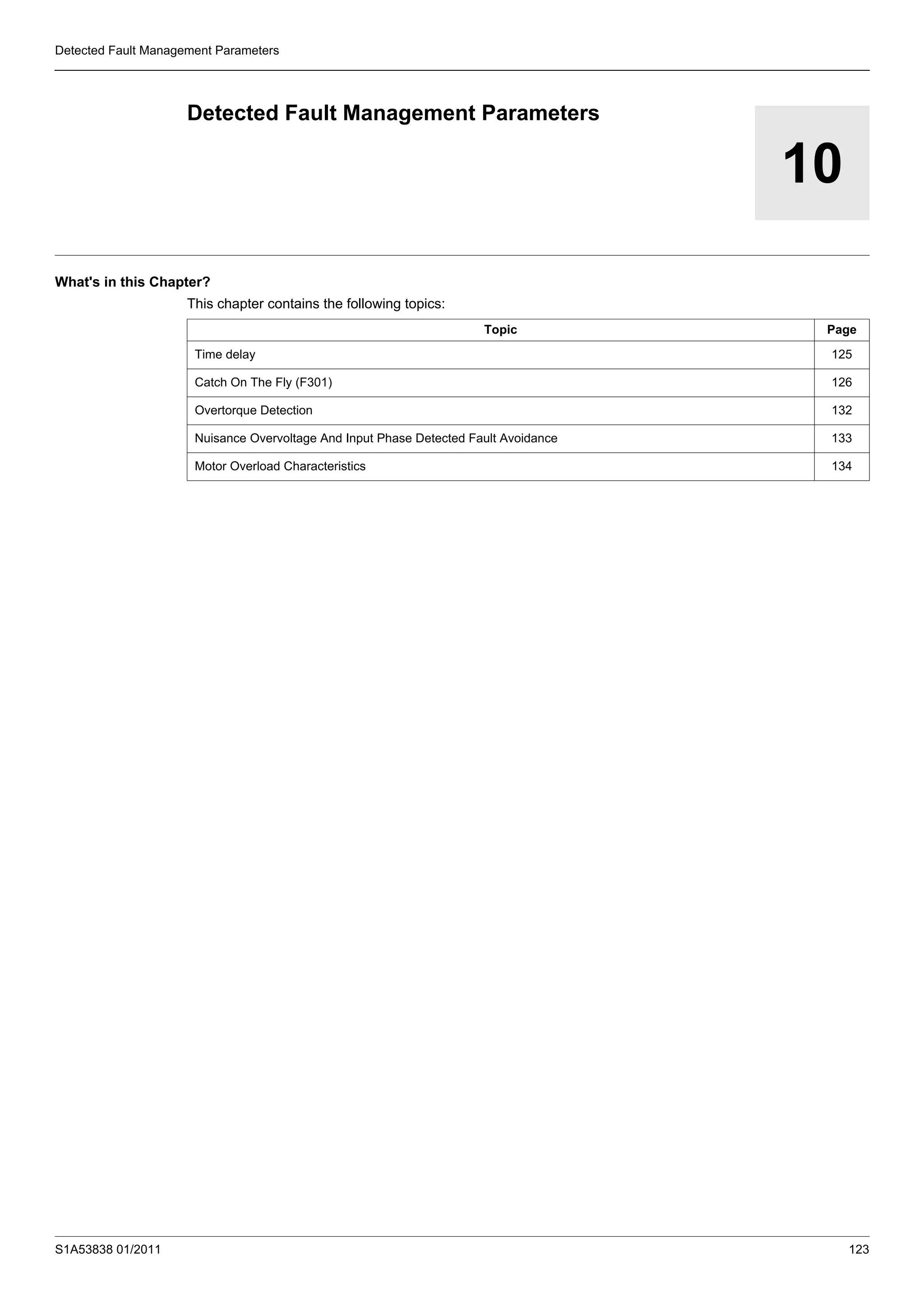 S1A53838 01/2011 123
Detected Fault Management Parameters
10
Detected Fault Management Parameters
What's in this Chapter?
This chapter contains the following topics:
Topic Page
Time delay 125
Catch On The Fly (F301) 126
Overtorque Detection 132
Nuisance Overvoltage And Input Phase Detected Fault Avoidance 133
Motor Overload Characteristics 134
 