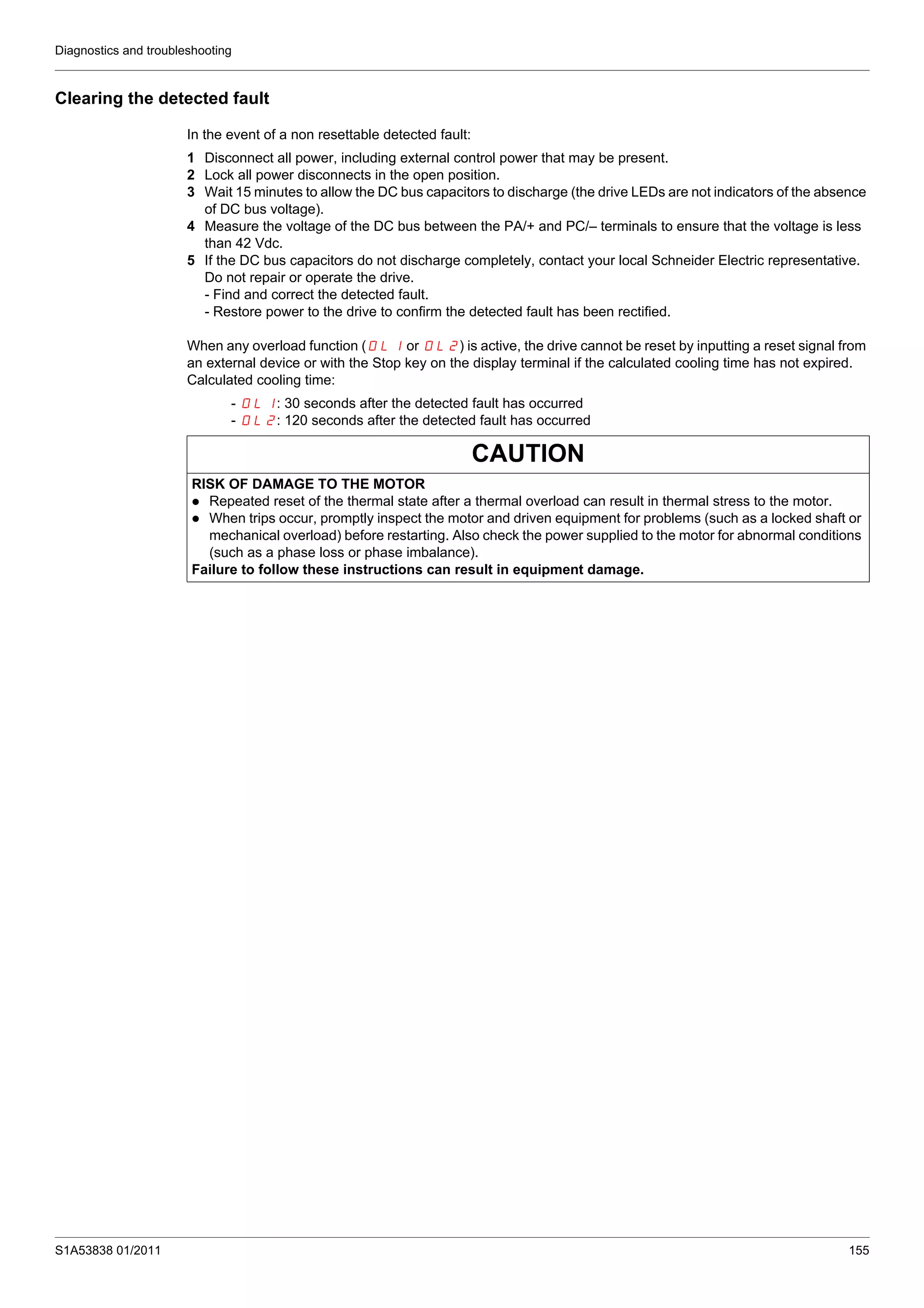Diagnostics and troubleshooting
S1A53838 01/2011 155
Clearing the detected fault
In the event of a non resettable detected fault:
1 Disconnect all power, including external control power that may be present.
2 Lock all power disconnects in the open position.
3 Wait 15 minutes to allow the DC bus capacitors to discharge (the drive LEDs are not indicators of the absence
of DC bus voltage).
4 Measure the voltage of the DC bus between the PA/+ and PC/– terminals to ensure that the voltage is less
than 42 Vdc.
5 If the DC bus capacitors do not discharge completely, contact your local Schneider Electric representative.
Do not repair or operate the drive.
- Find and correct the detected fault.
- Restore power to the drive to confirm the detected fault has been rectified.
When any overload function (OL1 or OL2) is active, the drive cannot be reset by inputting a reset signal from
an external device or with the Stop key on the display terminal if the calculated cooling time has not expired.
Calculated cooling time:
- OL1: 30 seconds after the detected fault has occurred
- OL2: 120 seconds after the detected fault has occurred
CAUTION
RISK OF DAMAGE TO THE MOTOR
Repeated reset of the thermal state after a thermal overload can result in thermal stress to the motor.
When trips occur, promptly inspect the motor and driven equipment for problems (such as a locked shaft or
mechanical overload) before restarting. Also check the power supplied to the motor for abnormal conditions
(such as a phase loss or phase imbalance).
Failure to follow these instructions can result in equipment damage.
 