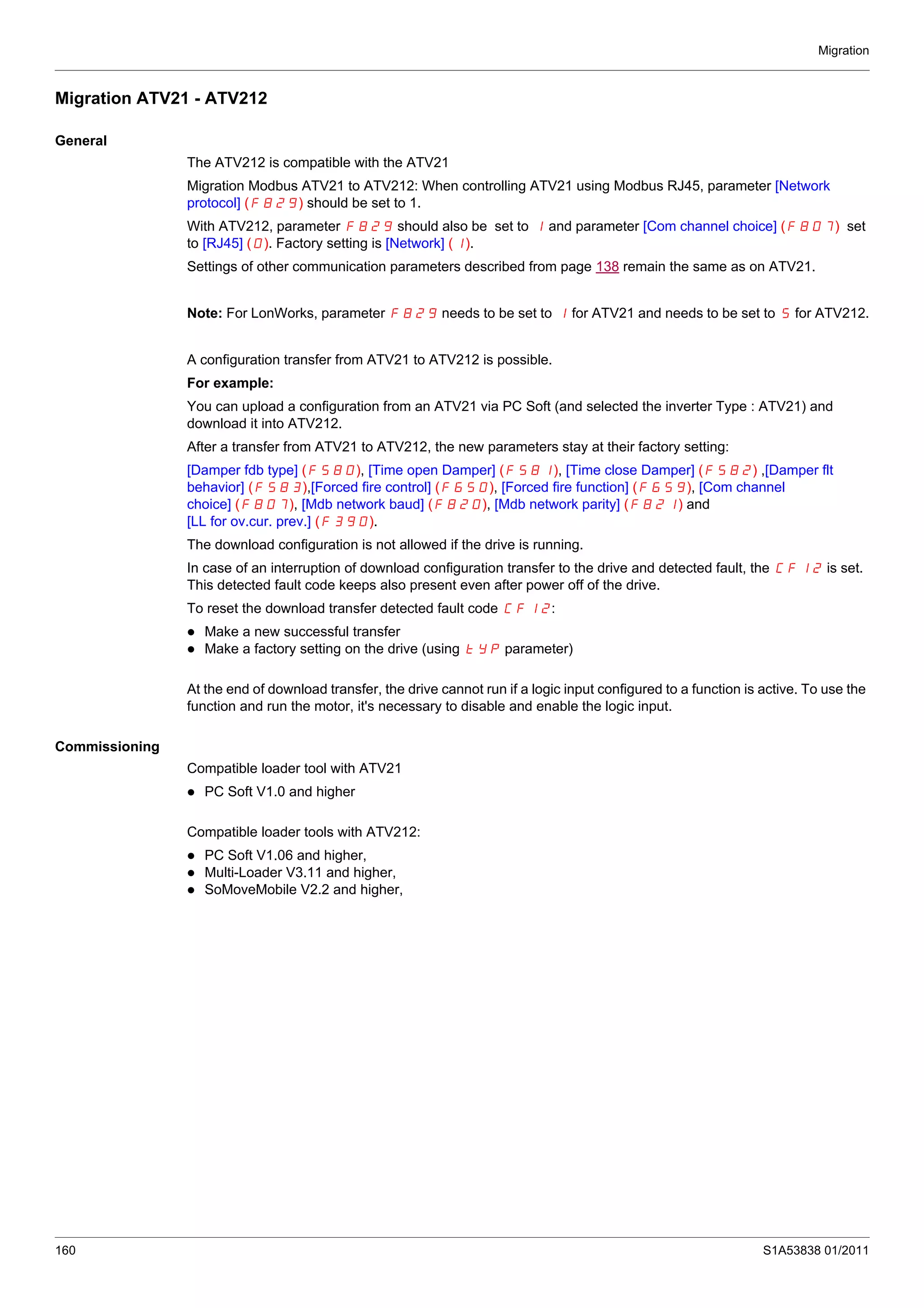 Migration
160 S1A53838 01/2011
Migration ATV21 - ATV212
General
The ATV212 is compatible with the ATV21
Migration Modbus ATV21 to ATV212: When controlling ATV21 using Modbus RJ45, parameter [Network
protocol] (F829) should be set to 1.
With ATV212, parameter F829 should also be set to 1 and parameter [Com channel choice] (F807) set
to [RJ45] (0). Factory setting is [Network] (1).
Settings of other communication parameters described from page 138 remain the same as on ATV21.
Note: For LonWorks, parameter F829 needs to be set to 1 for ATV21 and needs to be set to 5 for ATV212.
A configuration transfer from ATV21 to ATV212 is possible.
For example:
You can upload a configuration from an ATV21 via PC Soft (and selected the inverter Type : ATV21) and
download it into ATV212.
After a transfer from ATV21 to ATV212, the new parameters stay at their factory setting:
[Damper fdb type] (F580), [Time open Damper] (F581), [Time close Damper] (F582) ,[Damper flt
behavior] (F583),[Forced fire control] (F650), [Forced fire function] (F659), [Com channel
choice] (F807), [Mdb network baud] (F820), [Mdb network parity] (F821) and
[LL for ov.cur. prev.] (F390).
The download configuration is not allowed if the drive is running.
In case of an interruption of download configuration transfer to the drive and detected fault, the CFI2 is set.
This detected fault code keeps also present even after power off of the drive.
To reset the download transfer detected fault code CFI2:
Make a new successful transfer
Make a factory setting on the drive (using tYP parameter)
At the end of download transfer, the drive cannot run if a logic input configured to a function is active. To use the
function and run the motor, it's necessary to disable and enable the logic input.
Commissioning
Compatible loader tool with ATV21
PC Soft V1.0 and higher
Compatible loader tools with ATV212:
PC Soft V1.06 and higher,
Multi-Loader V3.11 and higher,
SoMoveMobile V2.2 and higher,
 