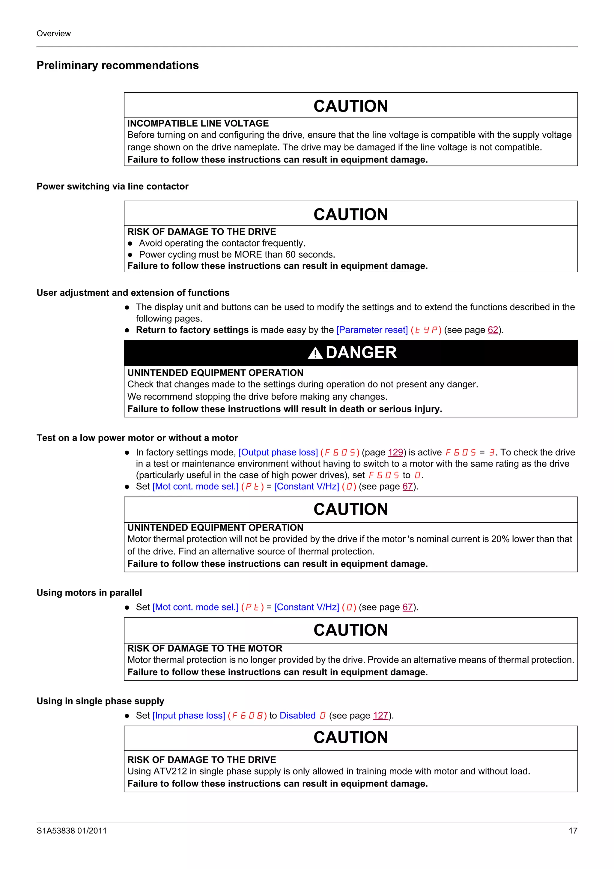 Overview
S1A53838 01/2011 17
Preliminary recommendations
Power switching via line contactor
User adjustment and extension of functions
The display unit and buttons can be used to modify the settings and to extend the functions described in the
following pages.
Return to factory settings is made easy by the [Parameter reset] (tYP) (see page 62).
Test on a low power motor or without a motor
In factory settings mode, [Output phase loss] (F605) (page 129) is active F605 = 3. To check the drive
in a test or maintenance environment without having to switch to a motor with the same rating as the drive
(particularly useful in the case of high power drives), set F605 to 0.
Set [Mot cont. mode sel.] (Pt) = [Constant V/Hz] (0) (see page 67).
Using motors in parallel
Set [Mot cont. mode sel.] (Pt) = [Constant V/Hz] (0) (see page 67).
Using in single phase supply
Set [Input phase loss] (F608) to Disabled 0 (see page 127).
CAUTION
INCOMPATIBLE LINE VOLTAGE
Before turning on and configuring the drive, ensure that the line voltage is compatible with the supply voltage
range shown on the drive nameplate. The drive may be damaged if the line voltage is not compatible.
Failure to follow these instructions can result in equipment damage.
CAUTION
RISK OF DAMAGE TO THE DRIVE
Avoid operating the contactor frequently.
Power cycling must be MORE than 60 seconds.
Failure to follow these instructions can result in equipment damage.
DANGER
UNINTENDED EQUIPMENT OPERATION
Check that changes made to the settings during operation do not present any danger.
We recommend stopping the drive before making any changes.
Failure to follow these instructions will result in death or serious injury.
CAUTION
UNINTENDED EQUIPMENT OPERATION
Motor thermal protection will not be provided by the drive if the motor 's nominal current is 20% lower than that
of the drive. Find an alternative source of thermal protection.
Failure to follow these instructions can result in equipment damage.
CAUTION
RISK OF DAMAGE TO THE MOTOR
Motor thermal protection is no longer provided by the drive. Provide an alternative means of thermal protection.
Failure to follow these instructions can result in equipment damage.
CAUTION
RISK OF DAMAGE TO THE DRIVE
Using ATV212 in single phase supply is only allowed in training mode with motor and without load.
Failure to follow these instructions can result in equipment damage.
 