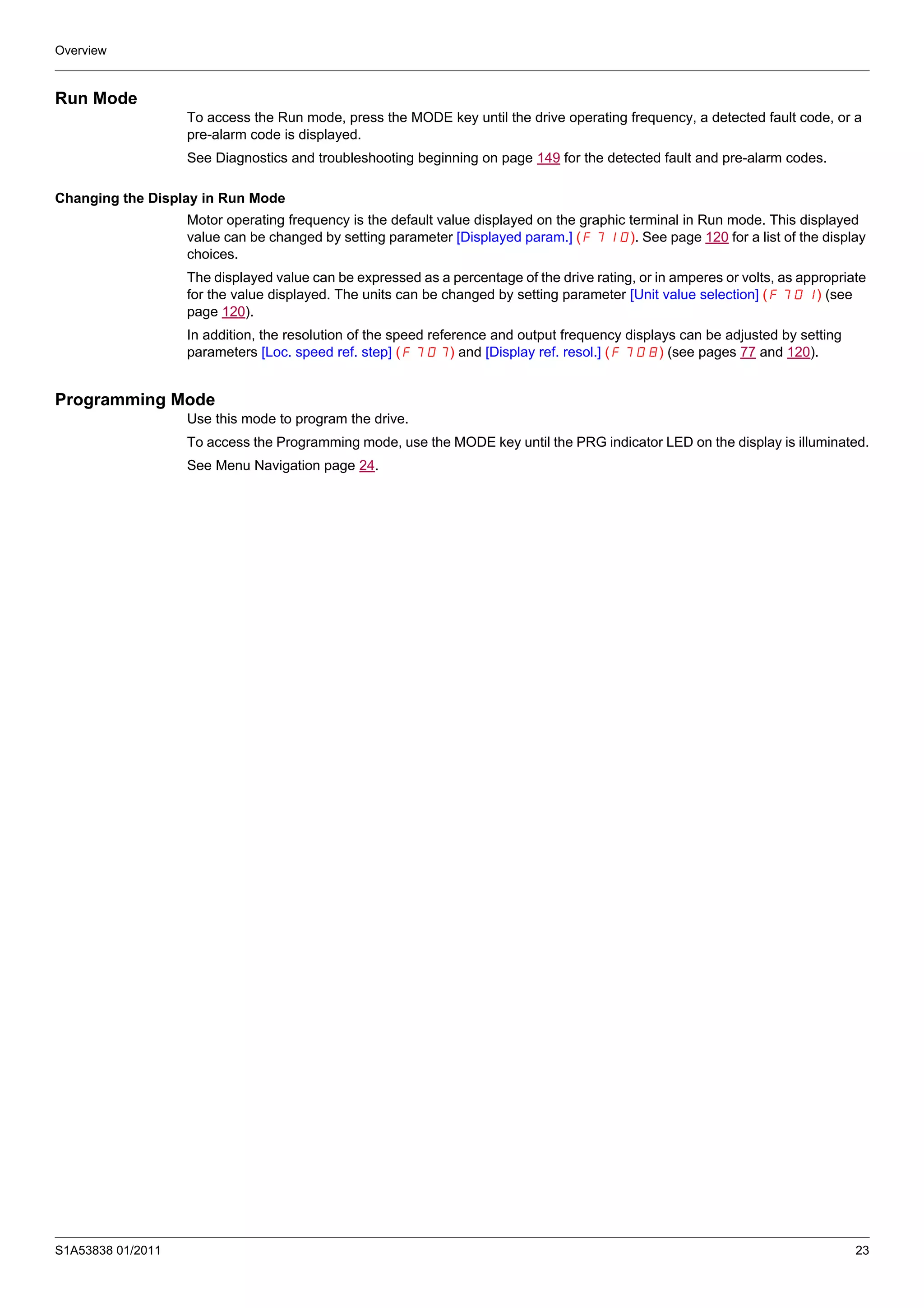 Overview
S1A53838 01/2011 23
Run Mode
To access the Run mode, press the MODE key until the drive operating frequency, a detected fault code, or a
pre-alarm code is displayed.
See Diagnostics and troubleshooting beginning on page 149 for the detected fault and pre-alarm codes.
Changing the Display in Run Mode
Motor operating frequency is the default value displayed on the graphic terminal in Run mode. This displayed
value can be changed by setting parameter [Displayed param.] (F710). See page 120 for a list of the display
choices.
The displayed value can be expressed as a percentage of the drive rating, or in amperes or volts, as appropriate
for the value displayed. The units can be changed by setting parameter [Unit value selection] (F701) (see
page 120).
In addition, the resolution of the speed reference and output frequency displays can be adjusted by setting
parameters [Loc. speed ref. step] (F707) and [Display ref. resol.] (F708) (see pages 77 and 120).
Programming Mode
Use this mode to program the drive.
To access the Programming mode, use the MODE key until the PRG indicator LED on the display is illuminated.
See Menu Navigation page 24.
 