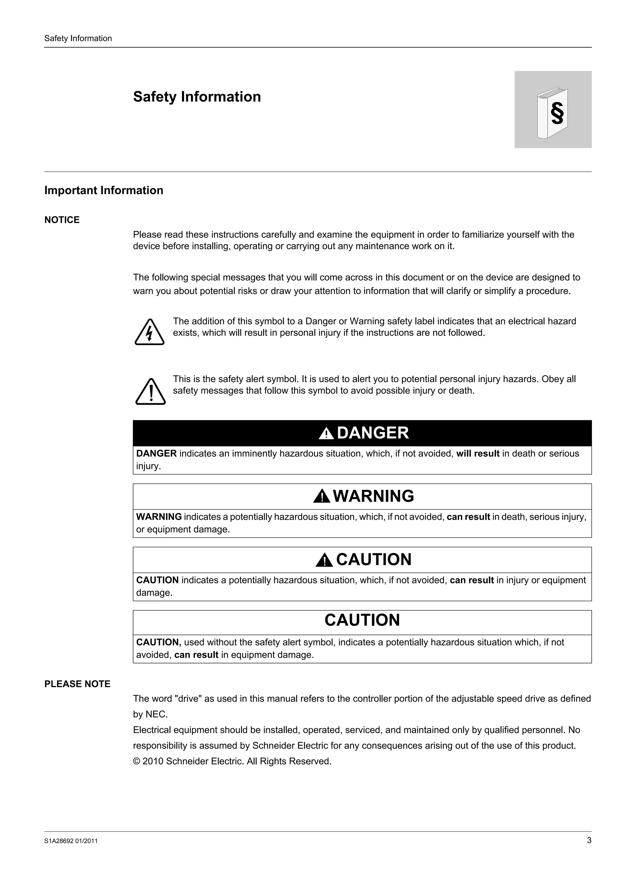 S1A28692 01/2011 3
§
Safety Information
Safety Information
Important Information
NOTICE
Please read these instructions carefully and examine the equipment in order to familiarize yourself with the
device before installing, operating or carrying out any maintenance work on it.
The following special messages that you will come across in this document or on the device are designed to
warn you about potential risks or draw your attention to information that will clarify or simplify a procedure.
PLEASE NOTE
The word "drive" as used in this manual refers to the controller portion of the adjustable speed drive as defined
by NEC.
Electrical equipment should be installed, operated, serviced, and maintained only by qualified personnel. No
responsibility is assumed by Schneider Electric for any consequences arising out of the use of this product.
© 2010 Schneider Electric. All Rights Reserved.
The addition of this symbol to a Danger or Warning safety label indicates that an electrical hazard
exists, which will result in personal injury if the instructions are not followed.
This is the safety alert symbol. It is used to alert you to potential personal injury hazards. Obey all
safety messages that follow this symbol to avoid possible injury or death.
DANGER
DANGER indicates an imminently hazardous situation, which, if not avoided, will result in death or serious
injury.
WARNING
WARNING indicates a potentially hazardous situation, which, if not avoided, can result in death, serious injury,
or equipment damage.
CAUTION
CAUTION indicates a potentially hazardous situation, which, if not avoided, can result in injury or equipment
damage.
CAUTION
CAUTION, used without the safety alert symbol, indicates a potentially hazardous situation which, if not
avoided, can result in equipment damage.
 