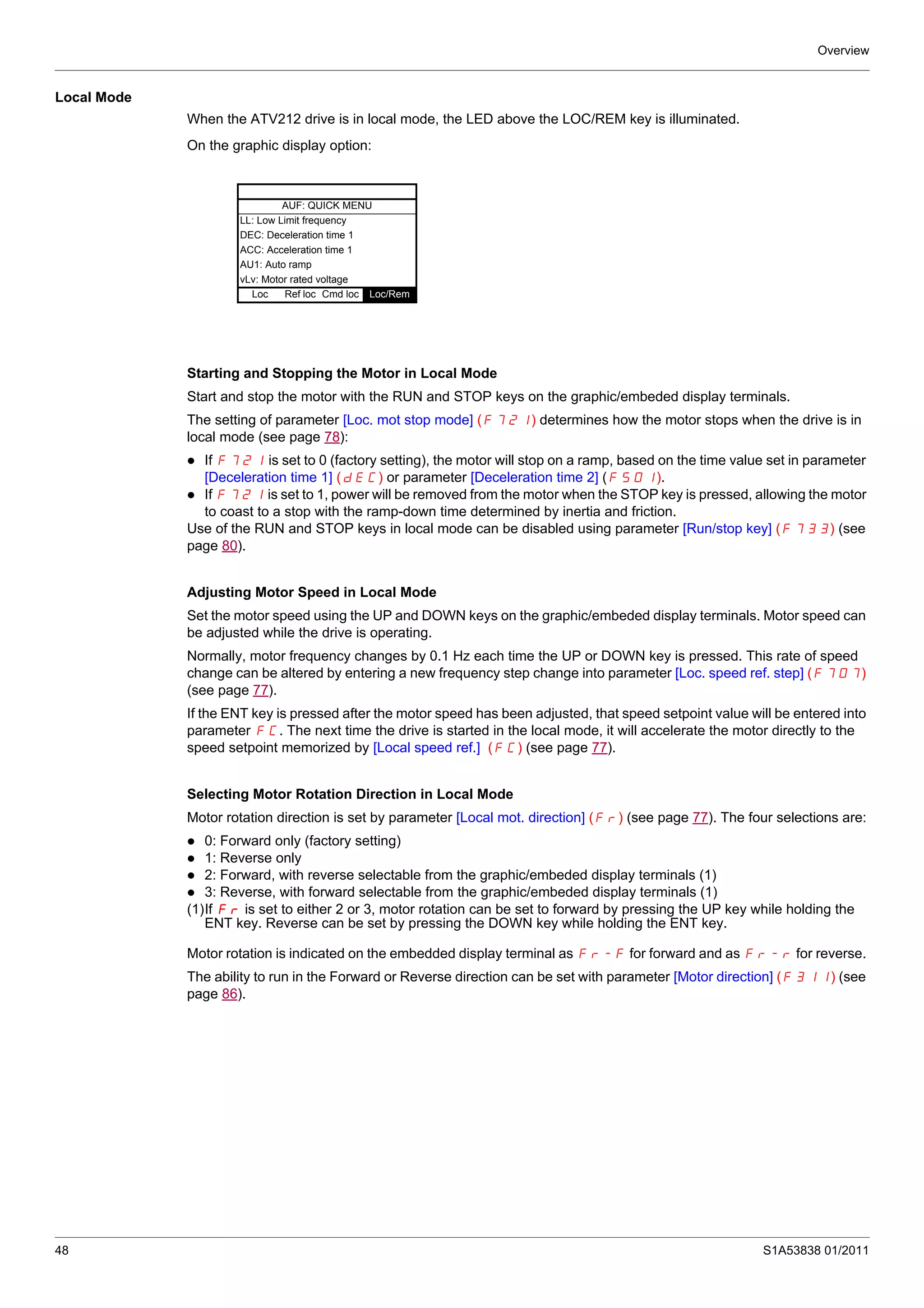 Overview
48 S1A53838 01/2011
Local Mode
When the ATV212 drive is in local mode, the LED above the LOC/REM key is illuminated.
On the graphic display option:
Starting and Stopping the Motor in Local Mode
Start and stop the motor with the RUN and STOP keys on the graphic/embeded display terminals.
The setting of parameter [Loc. mot stop mode] (F721) determines how the motor stops when the drive is in
local mode (see page 78):
If F721 is set to 0 (factory setting), the motor will stop on a ramp, based on the time value set in parameter
[Deceleration time 1] (dEC) or parameter [Deceleration time 2] (F501).
If F721 is set to 1, power will be removed from the motor when the STOP key is pressed, allowing the motor
to coast to a stop with the ramp-down time determined by inertia and friction.
Use of the RUN and STOP keys in local mode can be disabled using parameter [Run/stop key] (F733) (see
page 80).
Adjusting Motor Speed in Local Mode
Set the motor speed using the UP and DOWN keys on the graphic/embeded display terminals. Motor speed can
be adjusted while the drive is operating.
Normally, motor frequency changes by 0.1 Hz each time the UP or DOWN key is pressed. This rate of speed
change can be altered by entering a new frequency step change into parameter [Loc. speed ref. step] (F707)
(see page 77).
If the ENT key is pressed after the motor speed has been adjusted, that speed setpoint value will be entered into
parameter FC. The next time the drive is started in the local mode, it will accelerate the motor directly to the
speed setpoint memorized by [Local speed ref.] (FC) (see page 77).
Selecting Motor Rotation Direction in Local Mode
Motor rotation direction is set by parameter [Local mot. direction] (Fr) (see page 77). The four selections are:
0: Forward only (factory setting)
1: Reverse only
2: Forward, with reverse selectable from the graphic/embeded display terminals (1)
3: Reverse, with forward selectable from the graphic/embeded display terminals (1)
(1)If Fr is set to either 2 or 3, motor rotation can be set to forward by pressing the UP key while holding the
ENT key. Reverse can be set by pressing the DOWN key while holding the ENT key.
Motor rotation is indicated on the embedded display terminal as Fr-F for forward and as Fr-r for reverse.
The ability to run in the Forward or Reverse direction can be set with parameter [Motor direction] (F311) (see
page 86).
AUF: QUICK MENU
LL: Low Limit frequency
DEC: Deceleration time 1
ACC: Acceleration time 1
AU1: Auto ramp
vLv: Motor rated voltage
Loc Ref loc Cmd loc Loc/Rem
 