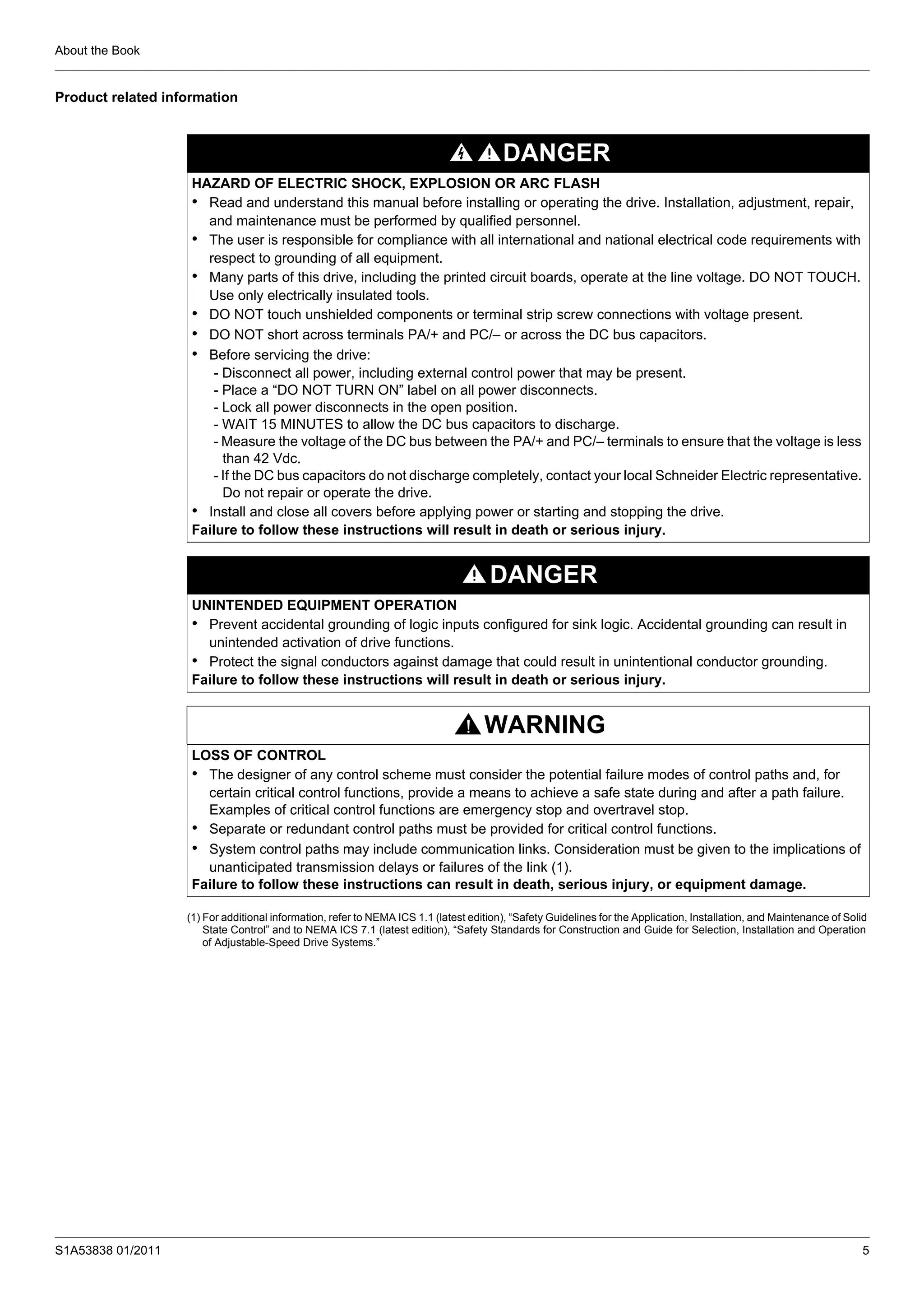 About the Book
S1A53838 01/2011 5
Product related information
(1) For additional information, refer to NEMA ICS 1.1 (latest edition), “Safety Guidelines for the Application, Installation, and Maintenance of Solid
State Control” and to NEMA ICS 7.1 (latest edition), “Safety Standards for Construction and Guide for Selection, Installation and Operation
of Adjustable-Speed Drive Systems.”
DANGER
HAZARD OF ELECTRIC SHOCK, EXPLOSION OR ARC FLASH
• Read and understand this manual before installing or operating the drive. Installation, adjustment, repair,
and maintenance must be performed by qualified personnel.
• The user is responsible for compliance with all international and national electrical code requirements with
respect to grounding of all equipment.
• Many parts of this drive, including the printed circuit boards, operate at the line voltage. DO NOT TOUCH.
Use only electrically insulated tools.
• DO NOT touch unshielded components or terminal strip screw connections with voltage present.
• DO NOT short across terminals PA/+ and PC/– or across the DC bus capacitors.
• Before servicing the drive:
- Disconnect all power, including external control power that may be present.
- Place a “DO NOT TURN ON” label on all power disconnects.
- Lock all power disconnects in the open position.
- WAIT 15 MINUTES to allow the DC bus capacitors to discharge.
- Measure the voltage of the DC bus between the PA/+ and PC/– terminals to ensure that the voltage is less
than 42 Vdc.
- If the DC bus capacitors do not discharge completely, contact your local Schneider Electric representative.
Do not repair or operate the drive.
• Install and close all covers before applying power or starting and stopping the drive.
Failure to follow these instructions will result in death or serious injury.
DANGER
UNINTENDED EQUIPMENT OPERATION
• Prevent accidental grounding of logic inputs configured for sink logic. Accidental grounding can result in
unintended activation of drive functions.
• Protect the signal conductors against damage that could result in unintentional conductor grounding.
Failure to follow these instructions will result in death or serious injury.
WARNING
LOSS OF CONTROL
• The designer of any control scheme must consider the potential failure modes of control paths and, for
certain critical control functions, provide a means to achieve a safe state during and after a path failure.
Examples of critical control functions are emergency stop and overtravel stop.
• Separate or redundant control paths must be provided for critical control functions.
• System control paths may include communication links. Consideration must be given to the implications of
unanticipated transmission delays or failures of the link (1).
Failure to follow these instructions can result in death, serious injury, or equipment damage.
 