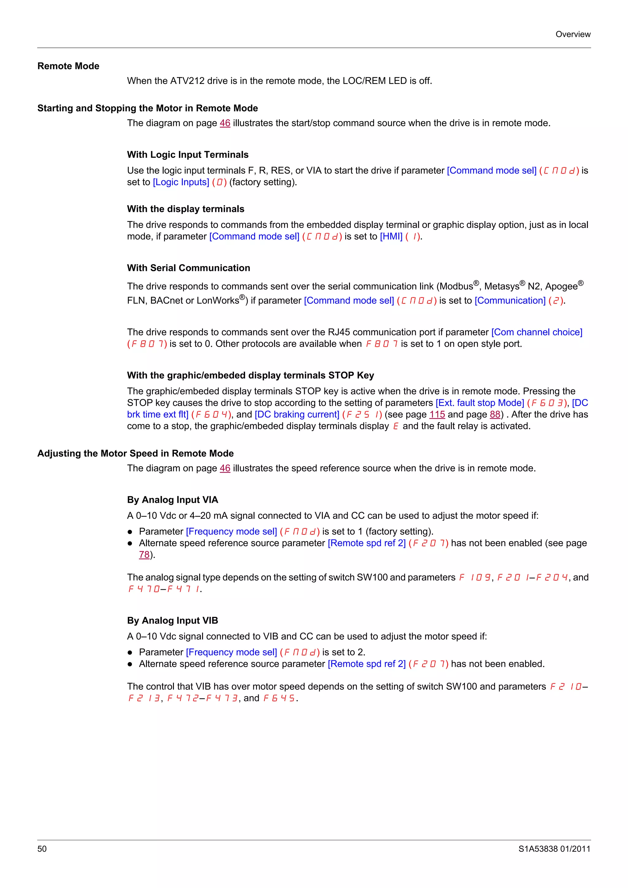 Overview
50 S1A53838 01/2011
Remote Mode
When the ATV212 drive is in the remote mode, the LOC/REM LED is off.
Starting and Stopping the Motor in Remote Mode
The diagram on page 46 illustrates the start/stop command source when the drive is in remote mode.
With Logic Input Terminals
Use the logic input terminals F, R, RES, or VIA to start the drive if parameter [Command mode sel] (CMOd) is
set to [Logic Inputs] (0) (factory setting).
With the display terminals
The drive responds to commands from the embedded display terminal or graphic display option, just as in local
mode, if parameter [Command mode sel] (CMOd) is set to [HMI] (1).
With Serial Communication
The drive responds to commands sent over the serial communication link (Modbus®
, Metasys®
N2, Apogee®
FLN, BACnet or LonWorks®) if parameter [Command mode sel] (CMOd) is set to [Communication] (2).
The drive responds to commands sent over the RJ45 communication port if parameter [Com channel choice]
(F807) is set to 0. Other protocols are available when F807 is set to 1 on open style port.
With the graphic/embeded display terminals STOP Key
The graphic/embeded display terminals STOP key is active when the drive is in remote mode. Pressing the
STOP key causes the drive to stop according to the setting of parameters [Ext. fault stop Mode] (F603), [DC
brk time ext flt] (F604), and [DC braking current] (F251) (see page 115 and page 88) . After the drive has
come to a stop, the graphic/embeded display terminals display E and the fault relay is activated.
Adjusting the Motor Speed in Remote Mode
The diagram on page 46 illustrates the speed reference source when the drive is in remote mode.
By Analog Input VIA
A 0–10 Vdc or 4–20 mA signal connected to VIA and CC can be used to adjust the motor speed if:
Parameter [Frequency mode sel] (FMOd) is set to 1 (factory setting).
Alternate speed reference source parameter [Remote spd ref 2] (F207) has not been enabled (see page
78).
The analog signal type depends on the setting of switch SW100 and parameters F109, F201–F204, and
F470–F471.
By Analog Input VIB
A 0–10 Vdc signal connected to VIB and CC can be used to adjust the motor speed if:
Parameter [Frequency mode sel] (FMOd) is set to 2.
Alternate speed reference source parameter [Remote spd ref 2] (F207) has not been enabled.
The control that VIB has over motor speed depends on the setting of switch SW100 and parameters F210–
F213, F472–F473, and F645.
 