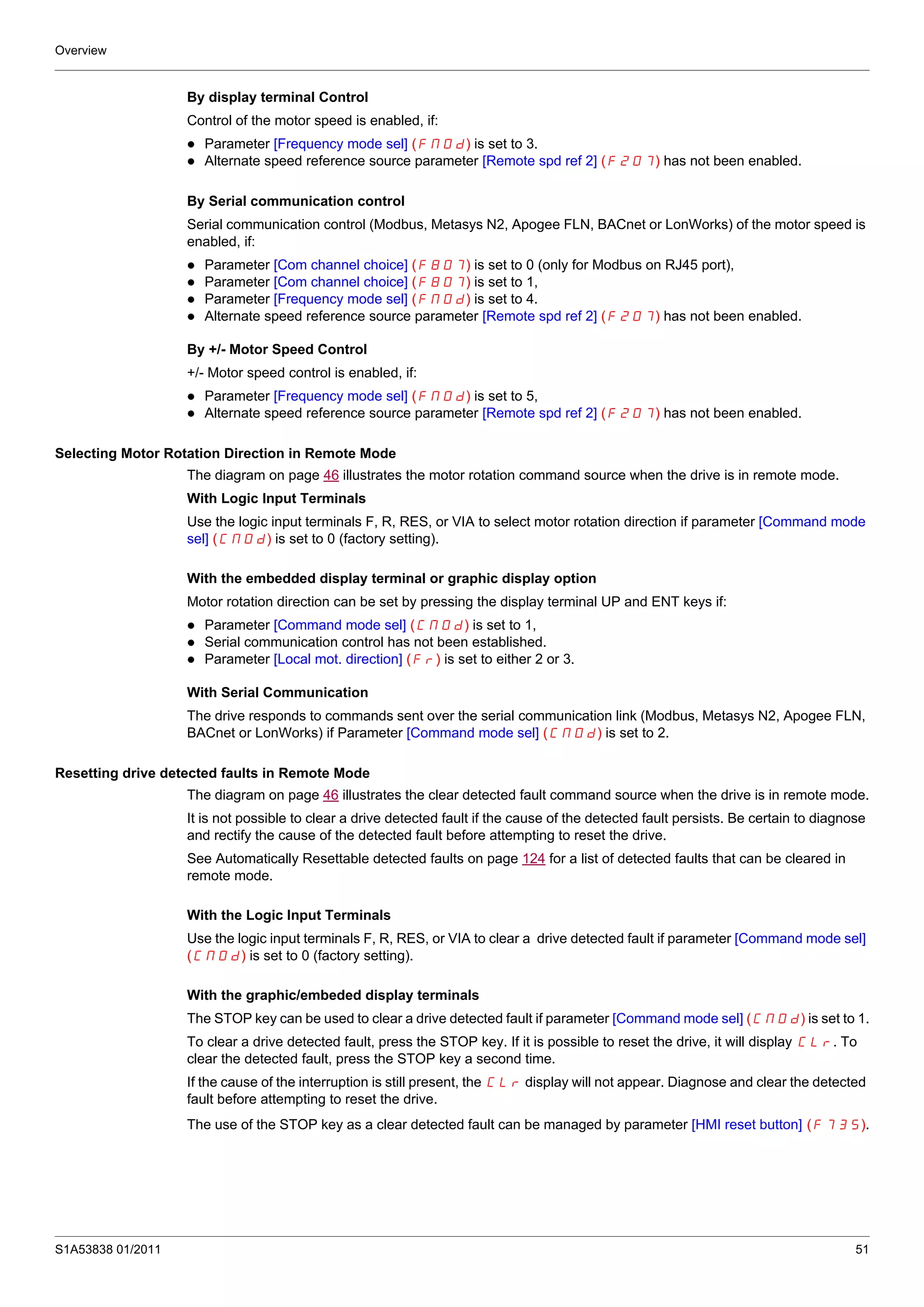 Overview
S1A53838 01/2011 51
By display terminal Control
Control of the motor speed is enabled, if:
Parameter [Frequency mode sel] (FMOd) is set to 3.
Alternate speed reference source parameter [Remote spd ref 2] (F207) has not been enabled.
By Serial communication control
Serial communication control (Modbus, Metasys N2, Apogee FLN, BACnet or LonWorks) of the motor speed is
enabled, if:
Parameter [Com channel choice] (F807) is set to 0 (only for Modbus on RJ45 port),
Parameter [Com channel choice] (F807) is set to 1,
Parameter [Frequency mode sel] (FMOd) is set to 4.
Alternate speed reference source parameter [Remote spd ref 2] (F207) has not been enabled.
By +/- Motor Speed Control
+/- Motor speed control is enabled, if:
Parameter [Frequency mode sel] (FMOd) is set to 5,
Alternate speed reference source parameter [Remote spd ref 2] (F207) has not been enabled.
Selecting Motor Rotation Direction in Remote Mode
The diagram on page 46 illustrates the motor rotation command source when the drive is in remote mode.
With Logic Input Terminals
Use the logic input terminals F, R, RES, or VIA to select motor rotation direction if parameter [Command mode
sel] (CMOd) is set to 0 (factory setting).
With the embedded display terminal or graphic display option
Motor rotation direction can be set by pressing the display terminal UP and ENT keys if:
Parameter [Command mode sel] (CMOd) is set to 1,
Serial communication control has not been established.
Parameter [Local mot. direction] (Fr) is set to either 2 or 3.
With Serial Communication
The drive responds to commands sent over the serial communication link (Modbus, Metasys N2, Apogee FLN,
BACnet or LonWorks) if Parameter [Command mode sel] (CMOd) is set to 2.
Resetting drive detected faults in Remote Mode
The diagram on page 46 illustrates the clear detected fault command source when the drive is in remote mode.
It is not possible to clear a drive detected fault if the cause of the detected fault persists. Be certain to diagnose
and rectify the cause of the detected fault before attempting to reset the drive.
See Automatically Resettable detected faults on page 124 for a list of detected faults that can be cleared in
remote mode.
With the Logic Input Terminals
Use the logic input terminals F, R, RES, or VIA to clear a drive detected fault if parameter [Command mode sel]
(CMOd) is set to 0 (factory setting).
With the graphic/embeded display terminals
The STOP key can be used to clear a drive detected fault if parameter [Command mode sel] (CMOd) is set to 1.
To clear a drive detected fault, press the STOP key. If it is possible to reset the drive, it will display CLr. To
clear the detected fault, press the STOP key a second time.
If the cause of the interruption is still present, the CLr display will not appear. Diagnose and clear the detected
fault before attempting to reset the drive.
The use of the STOP key as a clear detected fault can be managed by parameter [HMI reset button] (F735).
 