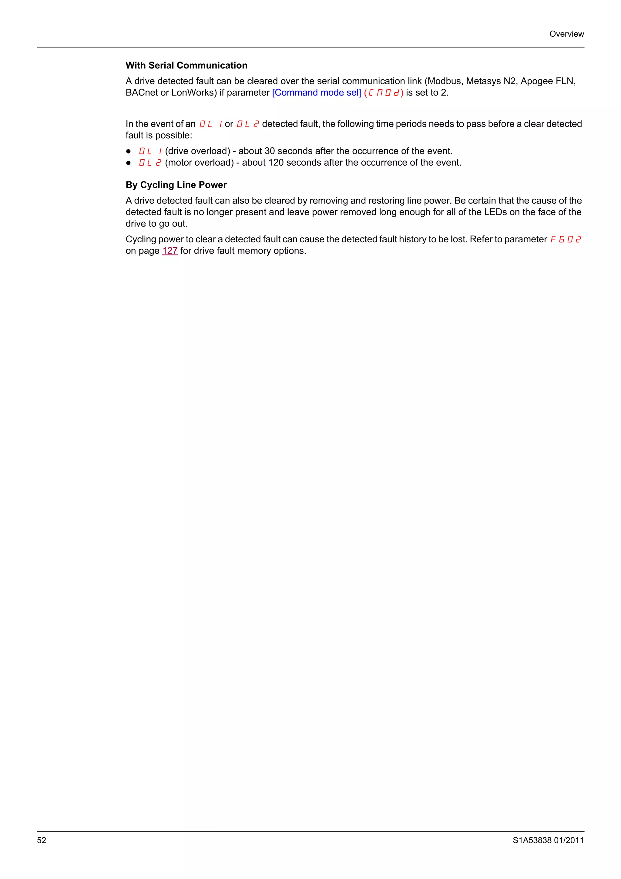 Overview
52 S1A53838 01/2011
With Serial Communication
A drive detected fault can be cleared over the serial communication link (Modbus, Metasys N2, Apogee FLN,
BACnet or LonWorks) if parameter [Command mode sel] (CMOd) is set to 2.
In the event of an OL1 or OL2 detected fault, the following time periods needs to pass before a clear detected
fault is possible:
OL1 (drive overload) - about 30 seconds after the occurrence of the event.
OL2 (motor overload) - about 120 seconds after the occurrence of the event.
By Cycling Line Power
A drive detected fault can also be cleared by removing and restoring line power. Be certain that the cause of the
detected fault is no longer present and leave power removed long enough for all of the LEDs on the face of the
drive to go out.
Cycling power to clear a detected fault can cause the detected fault history to be lost. Refer to parameter F602
on page 127 for drive fault memory options.
 