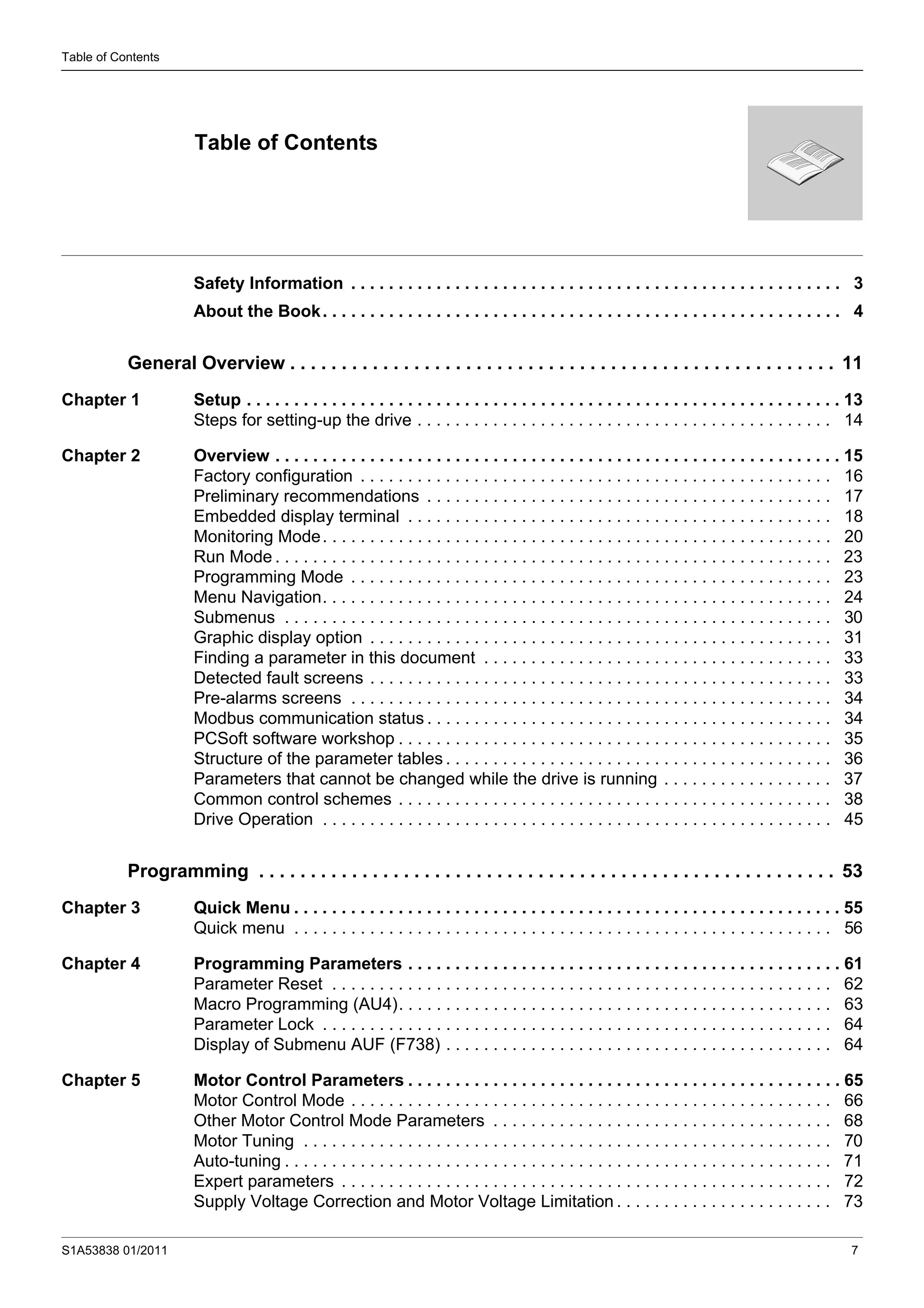 S1A53838 01/2011 7
Table of Contents
Safety Information . . . . . . . . . . . . . . . . . . . . . . . . . . . . . . . . . . . . . . . . . . . . . . . . . . . . 3
About the Book. . . . . . . . . . . . . . . . . . . . . . . . . . . . . . . . . . . . . . . . . . . . . . . . . . . . . . . 4
General Overview . . . . . . . . . . . . . . . . . . . . . . . . . . . . . . . . . . . . . . . . . . . . . . . . . . . . . 11
Chapter 1 Setup . . . . . . . . . . . . . . . . . . . . . . . . . . . . . . . . . . . . . . . . . . . . . . . . . . . . . . . . . . . . . . . 13
Steps for setting-up the drive . . . . . . . . . . . . . . . . . . . . . . . . . . . . . . . . . . . . . . . . . . . . 14
Chapter 2 Overview . . . . . . . . . . . . . . . . . . . . . . . . . . . . . . . . . . . . . . . . . . . . . . . . . . . . . . . . . . . . 15
Factory configuration . . . . . . . . . . . . . . . . . . . . . . . . . . . . . . . . . . . . . . . . . . . . . . . . . . 16
Preliminary recommendations . . . . . . . . . . . . . . . . . . . . . . . . . . . . . . . . . . . . . . . . . . . 17
Embedded display terminal . . . . . . . . . . . . . . . . . . . . . . . . . . . . . . . . . . . . . . . . . . . . . 18
Monitoring Mode. . . . . . . . . . . . . . . . . . . . . . . . . . . . . . . . . . . . . . . . . . . . . . . . . . . . . . 20
Run Mode . . . . . . . . . . . . . . . . . . . . . . . . . . . . . . . . . . . . . . . . . . . . . . . . . . . . . . . . . . . 23
Programming Mode . . . . . . . . . . . . . . . . . . . . . . . . . . . . . . . . . . . . . . . . . . . . . . . . . . . 23
Menu Navigation. . . . . . . . . . . . . . . . . . . . . . . . . . . . . . . . . . . . . . . . . . . . . . . . . . . . . . 24
Submenus . . . . . . . . . . . . . . . . . . . . . . . . . . . . . . . . . . . . . . . . . . . . . . . . . . . . . . . . . . 30
Graphic display option . . . . . . . . . . . . . . . . . . . . . . . . . . . . . . . . . . . . . . . . . . . . . . . . . 31
Finding a parameter in this document . . . . . . . . . . . . . . . . . . . . . . . . . . . . . . . . . . . . . 33
Detected fault screens . . . . . . . . . . . . . . . . . . . . . . . . . . . . . . . . . . . . . . . . . . . . . . . . . 33
Pre-alarms screens . . . . . . . . . . . . . . . . . . . . . . . . . . . . . . . . . . . . . . . . . . . . . . . . . . . 34
Modbus communication status . . . . . . . . . . . . . . . . . . . . . . . . . . . . . . . . . . . . . . . . . . . 34
PCSoft software workshop . . . . . . . . . . . . . . . . . . . . . . . . . . . . . . . . . . . . . . . . . . . . . . 35
Structure of the parameter tables . . . . . . . . . . . . . . . . . . . . . . . . . . . . . . . . . . . . . . . . . 36
Parameters that cannot be changed while the drive is running . . . . . . . . . . . . . . . . . . 37
Common control schemes . . . . . . . . . . . . . . . . . . . . . . . . . . . . . . . . . . . . . . . . . . . . . . 38
Drive Operation . . . . . . . . . . . . . . . . . . . . . . . . . . . . . . . . . . . . . . . . . . . . . . . . . . . . . . 45
Programming . . . . . . . . . . . . . . . . . . . . . . . . . . . . . . . . . . . . . . . . . . . . . . . . . . . . . . . . 53
Chapter 3 Quick Menu . . . . . . . . . . . . . . . . . . . . . . . . . . . . . . . . . . . . . . . . . . . . . . . . . . . . . . . . . . 55
Quick menu . . . . . . . . . . . . . . . . . . . . . . . . . . . . . . . . . . . . . . . . . . . . . . . . . . . . . . . . . 56
Chapter 4 Programming Parameters . . . . . . . . . . . . . . . . . . . . . . . . . . . . . . . . . . . . . . . . . . . . . . 61
Parameter Reset . . . . . . . . . . . . . . . . . . . . . . . . . . . . . . . . . . . . . . . . . . . . . . . . . . . . . 62
Macro Programming (AU4). . . . . . . . . . . . . . . . . . . . . . . . . . . . . . . . . . . . . . . . . . . . . . 63
Parameter Lock . . . . . . . . . . . . . . . . . . . . . . . . . . . . . . . . . . . . . . . . . . . . . . . . . . . . . . 64
Display of Submenu AUF (F738) . . . . . . . . . . . . . . . . . . . . . . . . . . . . . . . . . . . . . . . . . 64
Chapter 5 Motor Control Parameters . . . . . . . . . . . . . . . . . . . . . . . . . . . . . . . . . . . . . . . . . . . . . . 65
Motor Control Mode . . . . . . . . . . . . . . . . . . . . . . . . . . . . . . . . . . . . . . . . . . . . . . . . . . . 66
Other Motor Control Mode Parameters . . . . . . . . . . . . . . . . . . . . . . . . . . . . . . . . . . . . 68
Motor Tuning . . . . . . . . . . . . . . . . . . . . . . . . . . . . . . . . . . . . . . . . . . . . . . . . . . . . . . . . 70
Auto-tuning . . . . . . . . . . . . . . . . . . . . . . . . . . . . . . . . . . . . . . . . . . . . . . . . . . . . . . . . . . 71
Expert parameters . . . . . . . . . . . . . . . . . . . . . . . . . . . . . . . . . . . . . . . . . . . . . . . . . . . . 72
Supply Voltage Correction and Motor Voltage Limitation . . . . . . . . . . . . . . . . . . . . . . . 73
Table of Contents
 