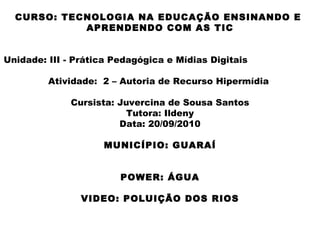 CURSO: TECNOLOGIA NA EDUCAÇÃO ENSINANDO E  APRENDENDO COM AS TIC Unidade: III - Prática Pedagógica e Mídias Digitais  Atividade:  2 – Autoria de Recurso Hipermídia  Cursista: Juvercina de Sousa Santos Tutora: Ildeny Data: 20/09/2010 MUNICÍPIO: GUARAÍ POWER: ÁGUA VIDEO: POLUIÇÃO DOS RIOS 