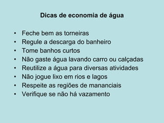 Dicas de economia de água Feche bem as torneiras Regule a descarga do banheiro Tome banhos curtos Não gaste água lavando carro ou calçadas Reutilize a água para diversas atividades Não jogue lixo em rios e lagos Respeite as regiões de mananciais  Verifique se não há vazamento 