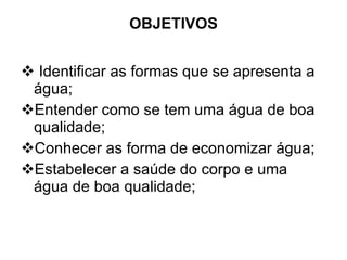 OBJETIVOS Identificar as formas que se apresenta a água; Entender como se tem uma água de boa qualidade; Conhecer as forma de economizar água; Estabelecer a saúde do corpo e uma água de boa qualidade; 